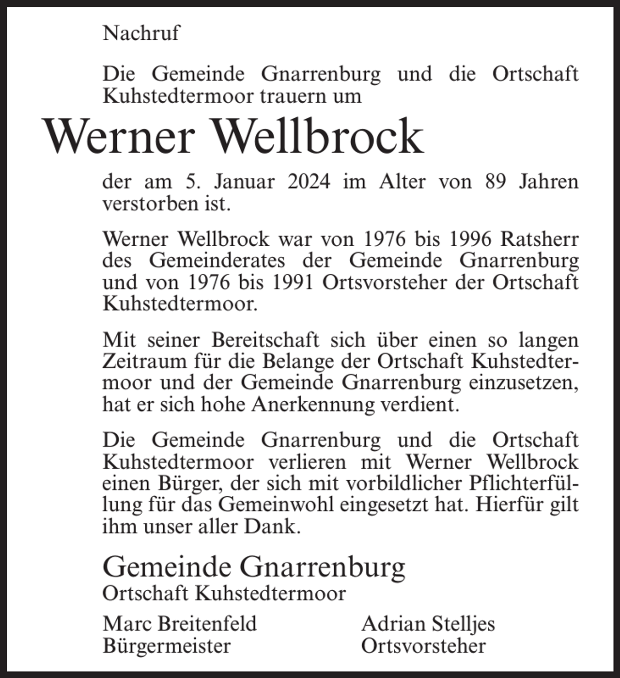 <p>Nachruf<br />Die Gemeinde Gnarrenburg und die Ortschaft<br />Kuhstedtermoor trauern um</p><p>Werner Wellbrock</p><p>der am 5. Januar 2024 im Alter von 89 Jahren<br />verstorben ist.<br />Werner Wellbrock war von 1976 bis 1996 Ratsherr<br />des Gemeinderates der Gemeinde Gnarrenburg<br />und von 1976 bis 1991 Ortsvorsteher der Ortschaft<br />Kuhstedtermoor.<br />Mit seiner Bereitschaft sich über einen so langen<br />Zeitraum für die Belange der Ortschaft Kuhstedtermoor und der Gemeinde Gnarrenburg einzusetzen,<br />hat er sich hohe Anerkennung verdient.<br />Die Gemeinde Gnarrenburg und die Ortschaft<br />Kuhstedtermoor verlieren mit Werner Wellbrock<br />einen Bürger, der sich mit vorbildlicher Pflichterfüllung für das Gemeinwohl eingesetzt hat. Hierfür gilt<br />ihm unser aller Dank.</p><p>Gemeinde Gnarrenburg</p><p>Ortschaft Kuhstedtermoor<br />Marc Breitenfeld<br />Adrian Stelljes<br />Bürgermeister Ortsvorsteher</p>