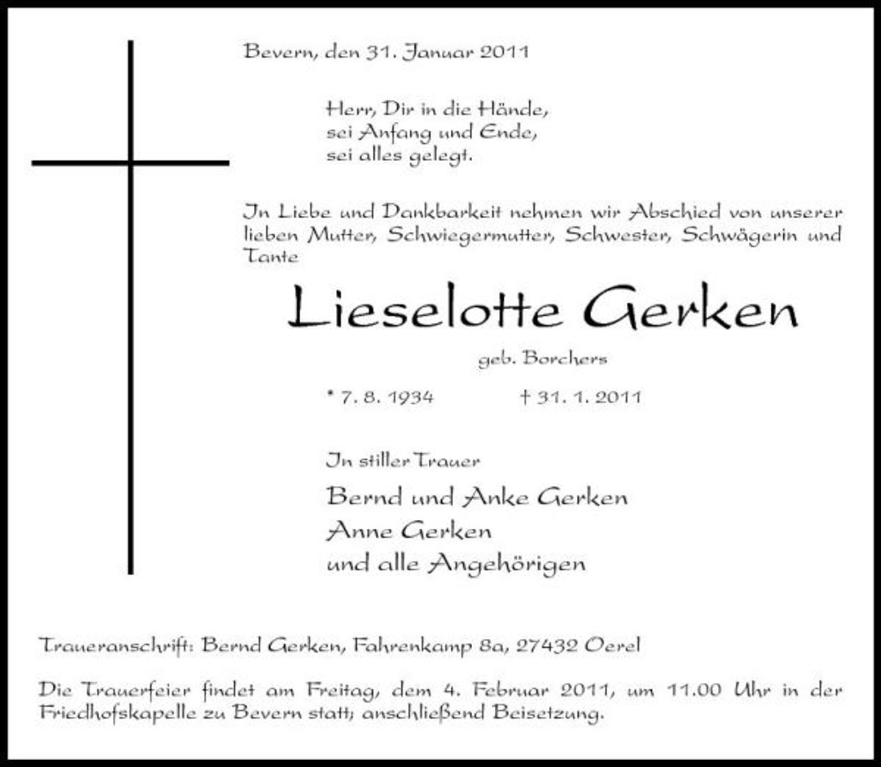<p>Bevern, den 31. Januar 2011 Herr, Dir in die Hände, sei Anfang und Ende, sei alles gelegt. In Liebe und Dankbarkeit nehmen wir Abschied von unserer lieben Mutter, Schwiegermutter, Schwester, Schwägerin und Tante</p><p>Lieselotte Gerken<br />geb. Borchers * 7. 8. 1934 † 31. 1. 2011</p><p>In stiller Trauer</p><p>Bernd und Anke Gerken Anne Gerken und alle Angehörigen<br />Traueranschrift: Bernd Gerken, Fahrenkamp 8a, 27432 Oerel Die Trauerfeier findet am Freitag, dem 4. Februar 2011, um 11.00 Uhr in der Friedhofskapelle zu Bevern statt; anschließend Beisetzung.</p>