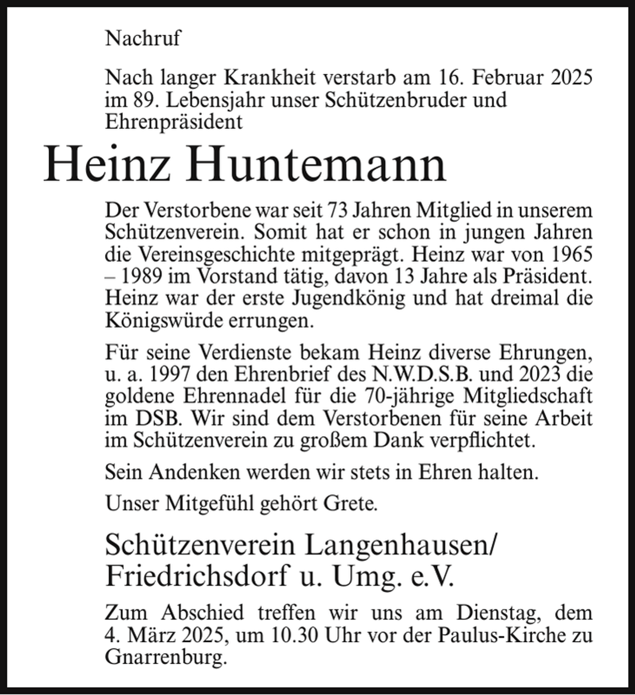 <p>Nachruf<br />Nach langer Krankheit verstarb am 16. Februar 2025<br />im 89. Lebensjahr unser Schützenbruder und<br />Ehrenpräsident</p><p>Heinz Huntemann</p><p>Der Verstorbene war seit 73 Jahren Mitglied in unserem<br />Schützenverein. Somit hat er schon in jungen Jahren<br />die Vereinsgeschichte mitgeprägt. Heinz war von 1965<br />– 1989 im Vorstand tätig, davon 13 Jahre als Präsident.<br />Heinz war der erste Jugendkönig und hat dreimal die<br />Königswürde errungen.<br />Für seine Verdienste bekam Heinz diverse Ehrungen,<br />u. a. 1997 den Ehrenbrief des N.W.D.S.B. und 2023 die<br />goldene Ehrennadel für die 70-jährige Mitgliedschaft<br />im DSB. Wir sind dem Verstorbenen für seine Arbeit<br />im Schützenverein zu großem Dank verpflichtet.<br />Sein Andenken werden wir stets in Ehren halten.<br />Unser Mitgefühl gehört Grete.</p><p>Schützenverein Langenhausen/<br />Friedrichsdorf u. Umg. e.V.<br />Zum Abschied treffen wir uns am Dienstag, dem<br />4. März 2025, um 10.30 Uhr vor der Paulus-Kirche zu<br />Gnarrenburg.</p>