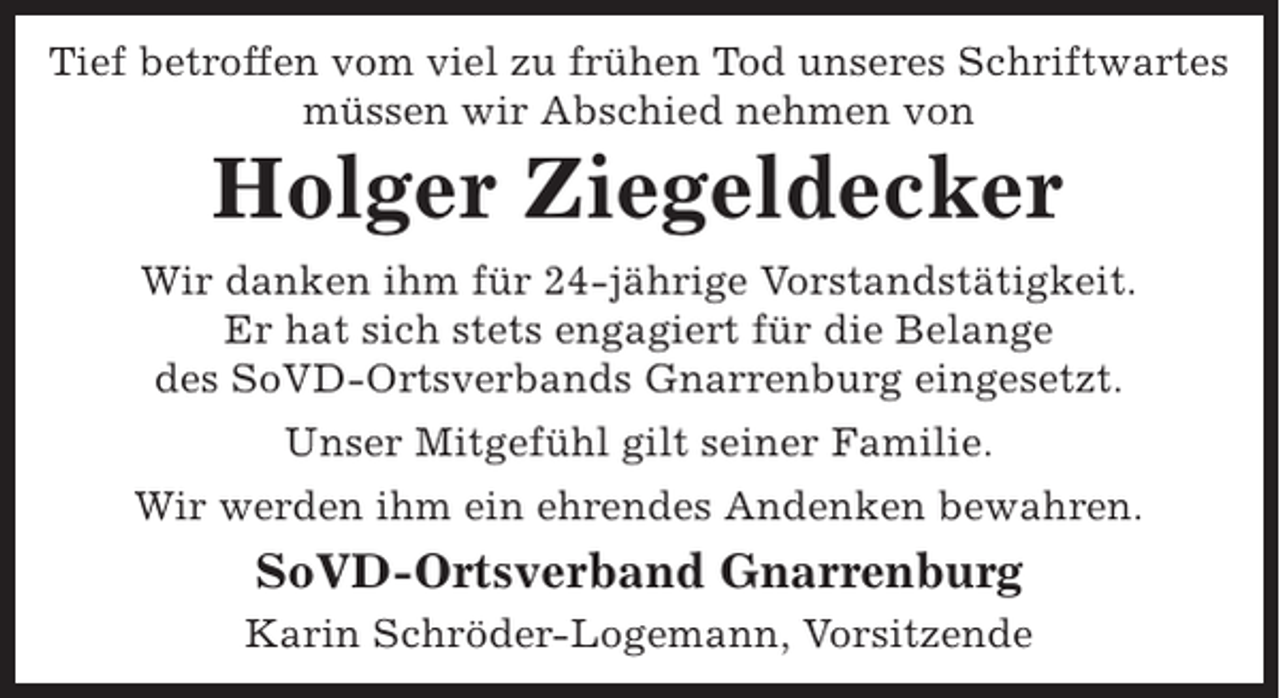 <p>Tief betroffen vom viel zu frühen Tod unseres Schriftwartes<br />müssen wir Abschied nehmen von</p><p>Holger Ziegeldecker</p><p>Wir danken ihm für 24-jährige Vorstandstätigkeit.<br />Er hat sich stets engagiert für die Belange<br />des SoVD-Ortsverbands Gnarrenburg eingesetzt.<br />Unser Mitgefühl gilt seiner Familie.<br />Wir werden ihm ein ehrendes Andenken bewahren.</p><p>SoVD-Ortsverband Gnarrenburg<br />Karin Schröder-Logemann, Vorsitzende</p>