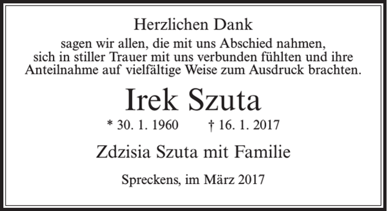 <p>Herzlichen Dank<br />sagen wir allen, die mit uns Abschied nahmen,<br />sich in stiller Trauer mit uns verbunden fühlten und ihre<br />Anteilnahme auf vielfältige Weise zum Ausdruck brachten.</p><p>Irek Szuta</p><p>* 30. 1. 1960</p><p>† 16. 1. 2017</p><p>Zdzisia Szuta mit Familie<br />Spreckens, im März 2017</p>