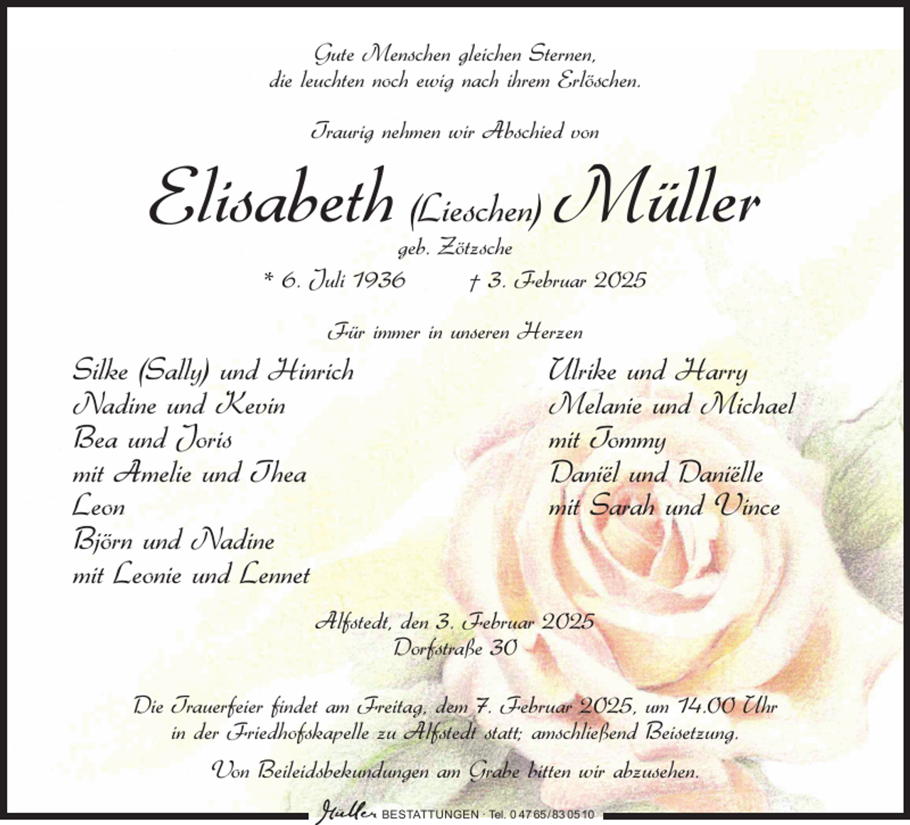 <p>Gute Menschen gleichen Sternen,<br />die leuchten noch ewig nach ihrem Erlöschen.<br />Traurig nehmen wir Abschied von</p><p>Elisabeth (Lieschen) Müller<br />geb. Zötzsche<br />* 6. Juli 1936<br />† 3. Februar 2025<br />Für immer in unseren Herzen</p><p>Silke (Sally) und Hinrich<br />Nadine und Kevin<br />Bea und Joris<br />mit Amelie und Thea<br />Leon<br />Björn und Nadine<br />mit Leonie und Lennet</p><p>Ulrike und Harry<br />Melanie und Michael<br />mit Tommy<br />Daniël und Daniëlle<br />mit Sarah und Vince</p><p>Alfstedt, den 3. Februar 2025<br />Dorfstraße 30<br />Die Trauerfeier findet am Freitag, dem 7. Februar 2025, um 14.00 Uhr<br />in der Friedhofskapelle zu Alfstedt statt; amschließend Beisetzung.<br />Von Beileidsbekundungen am Grabe bitten wir abzusehen.<br />BESTATTUNGEN ∙ Tel. 0 47 65 /83 05 10</p>