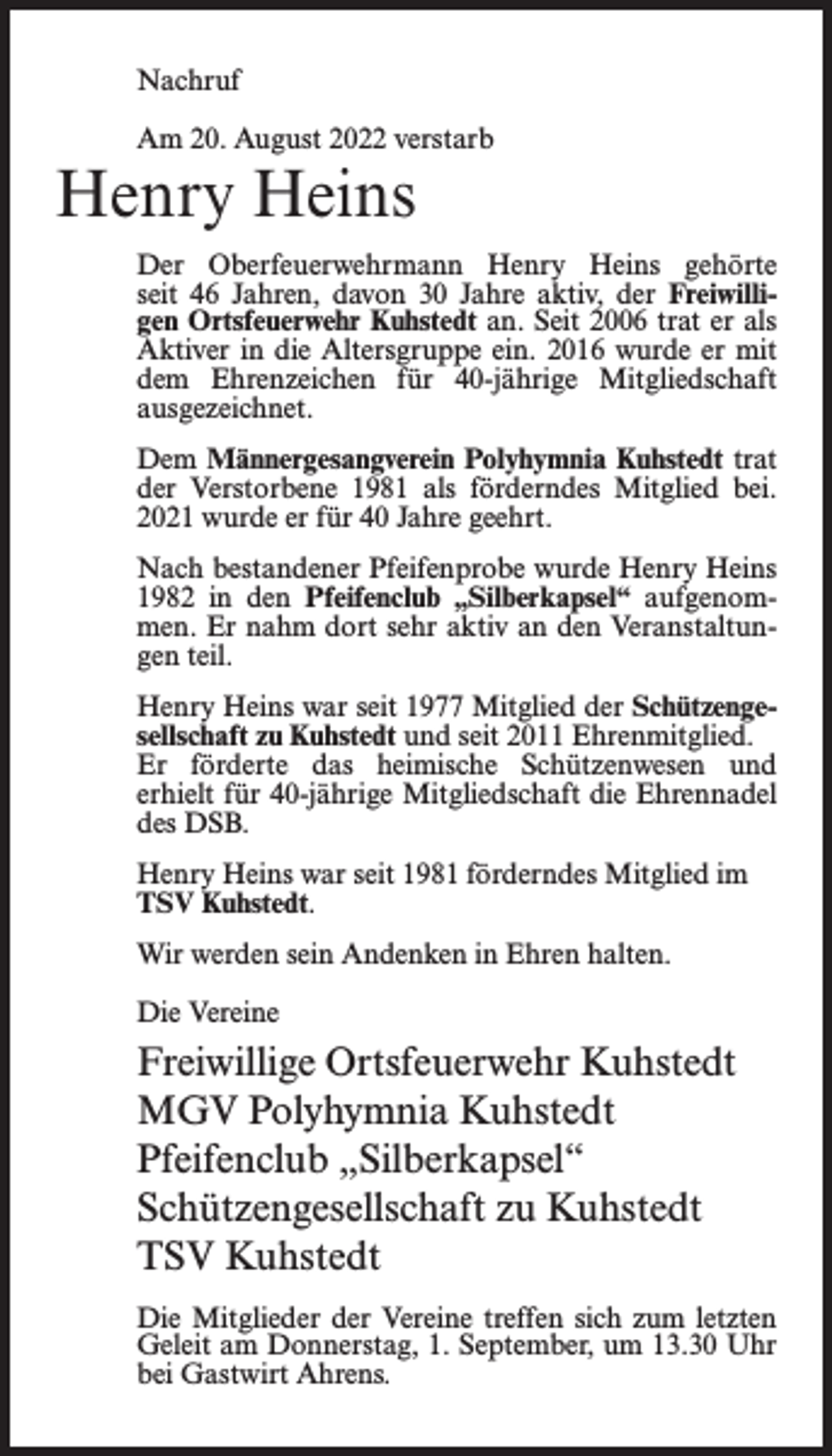 <p>Nachruf<br />Am 20. August 2022 verstarb</p><p>Henry Heins</p><p>Der Oberfeuerwehrmann Henry Heins gehörte<br />seit 46 Jahren, davon 30 Jahre aktiv, der Freiwilligen Ortsfeuerwehr Kuhstedt an. Seit 2006 trat er als<br />Aktiver in die Altersgruppe ein. 2016 wurde er mit<br />dem Ehrenzeichen für 40-jährige Mitgliedschaft<br />ausgezeichnet.<br />Dem Männergesangverein Polyhymnia Kuhstedt trat<br />der Verstorbene 1981 als förderndes Mitglied bei.<br />2021 wurde er für 40 Jahre geehrt.<br />Nach bestandener Pfeifenprobe wurde Henry Heins<br />1982 in den Pfeifenclub „Silberkapsel“ aufgenommen. Er nahm dort sehr aktiv an den Veranstaltungen teil.<br />Henry Heins war seit 1977 Mitglied der Schützengesellschaft zu Kuhstedt und seit 2011 Ehrenmitglied.<br />Er förderte das heimische Schützenwesen und<br />erhielt für 40-jährige Mitgliedschaft die Ehrennadel<br />des DSB.<br />Henry Heins war seit 1981 förderndes Mitglied im<br />TSV Kuhstedt.<br />Wir werden sein Andenken in Ehren halten.<br />Die Vereine</p><p>Freiwillige Ortsfeuerwehr Kuhstedt<br />MGV Polyhymnia Kuhstedt<br />Pfeifenclub „Silberkapsel“<br />Schützengesellschaft zu Kuhstedt<br />TSV Kuhstedt<br />Die Mitglieder der Vereine treffen sich zum letzten<br />Geleit am Donnerstag, 1. September, um 13.30 Uhr<br />bei Gastwirt Ahrens.</p>