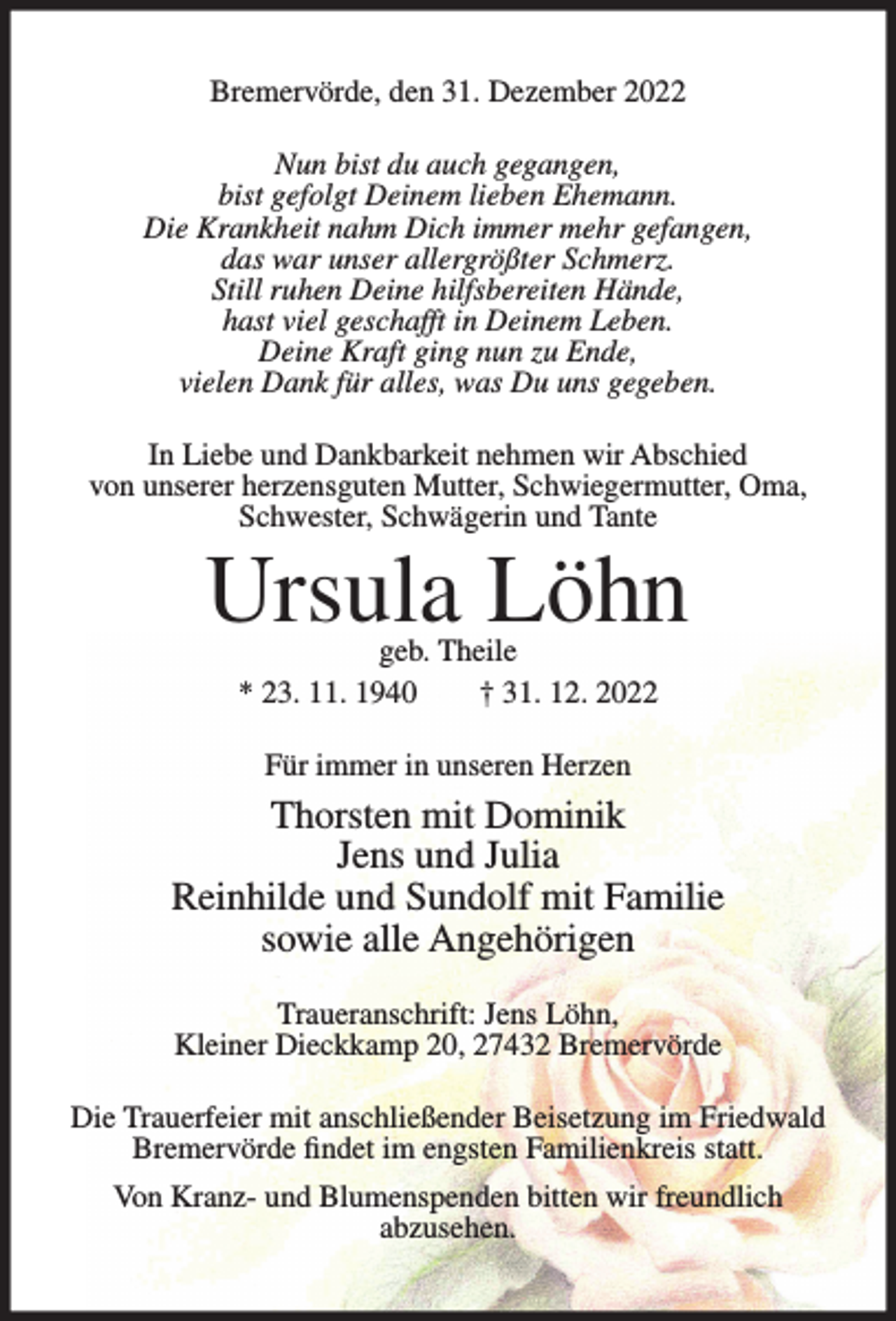 <p>Bremervörde, den 31. Dezember 2022<br />Nun bist du auch gegangen,<br />bist gefolgt Deinem lieben Ehemann.<br />Die Krankheit nahm Dich immer mehr gefangen,<br />das war unser allergrößter Schmerz.<br />Still ruhen Deine hilfsbereiten Hände,<br />hast viel geschafft in Deinem Leben.<br />Deine Kraft ging nun zu Ende,<br />vielen Dank für alles, was Du uns gegeben.<br />In Liebe und Dankbarkeit nehmen wir Abschied<br />von unserer herzensguten Mutter, Schwiegermutter, Oma,<br />Schwester, Schwägerin und Tante</p><p>Ursula Löhn<br />geb. Theile<br />* 23. 11. 1940<br />† 31. 12. 2022<br />Für immer in unseren Herzen</p><p>Thorsten mit Dominik<br />Jens und Julia<br />Reinhilde und Sundolf mit Familie<br />sowie alle Angehörigen<br />Traueranschrift: Jens Löhn,<br />Kleiner Dieckkamp 20, 27432 Bremervörde<br />Die Trauerfeier mit anschließender Beisetzung im Friedwald<br />Bremervörde findet im engsten Familienkreis statt.<br />Von Kranz- und Blumenspenden bitten wir freundlich<br />abzusehen.</p>