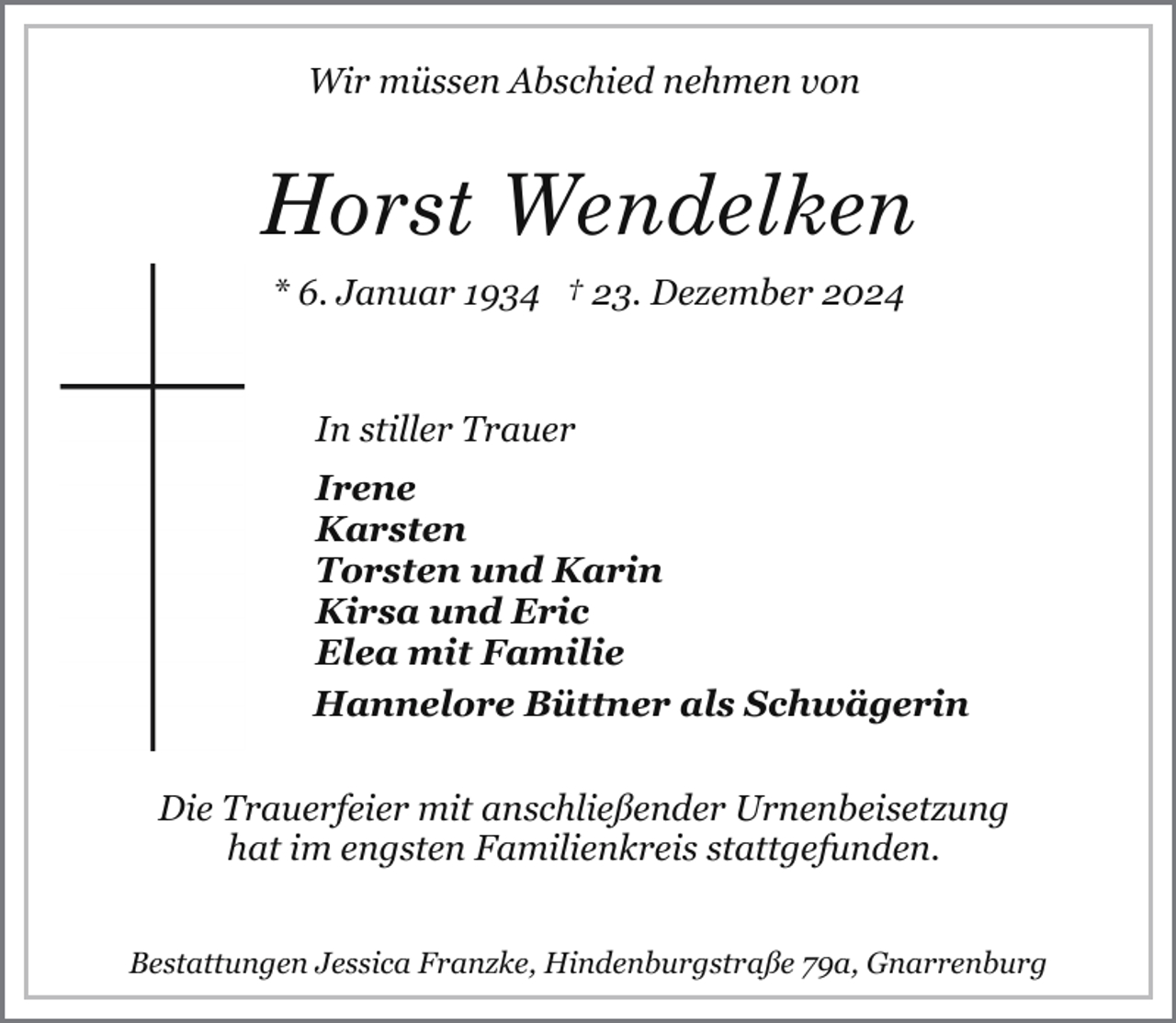 <p>Wir müssen Abschied nehmen von</p><p>Horst Wendelken<br />* 6. Januar 1934 † 23. Dezember 2024<br />In stiller Trauer<br />Irene<br />Karsten<br />Torsten und Karin<br />Kirsa und Eric<br />Elea mit Familie<br />Hannelore Büttner als Schwägerin<br />Die Trauerfeier mit anschließender Urnenbeisetzung<br />hat im engsten Familienkreis stattgefunden.<br />Bestattungen Jessica Franzke, Hindenburgstraße 79a, Gnarrenburg</p>