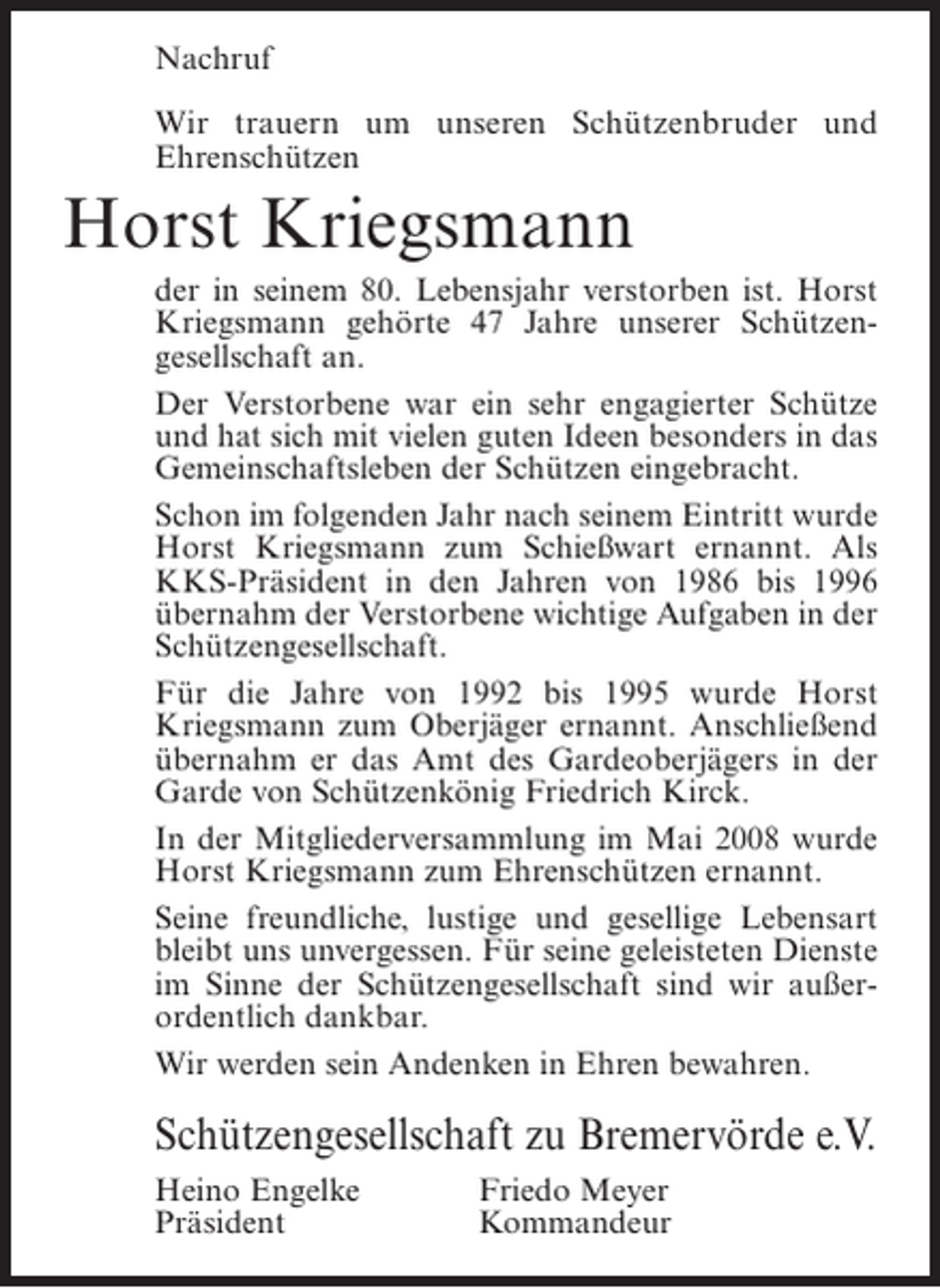 <p>Nachruf<br />Wir trauern um unseren Schützenbruder und<br />E<br />­ hrenschützen</p><p>Horst Kriegsmann<br />der in seinem 80. Lebensjahr verstorben ist. Horst<br />Kriegsmann gehörte 47 Jahre unserer Schützen­<br />gesellschaft an.<br />Der Verstorbene war ein sehr engagierter Schütze<br />und hat sich mit vielen guten Ideen besonders in das<br />Gemeinschaftsleben der Schützen eingebracht.<br />Schon im folgenden Jahr nach seinem Eintritt wurde<br />Horst Kriegsmann zum Schießwart ernannt. Als<br />KKS-Präsident in den Jahren von 1986 bis 1996<br />übernahm der Verstorbene wichtige Aufgaben in der<br />Schützengesellschaft.<br />Für die Jahre von 1992 bis 1995 wurde Horst<br />K<br />­ riegsmann zum Oberjäger ernannt. Anschließend<br />übernahm er das Amt des Gardeoberjägers in der<br />Garde von Schützenkönig Friedrich Kirck.<br />In der Mitgliederversammlung im Mai 2008 wurde<br />Horst Kriegsmann zum Ehrenschützen ernannt.<br />Seine freundliche, lustige und gesellige Lebensart<br />bleibt uns unvergessen. Für seine geleisteten Dienste<br />im Sinne der Schützengesellschaft sind wir außer­<br />ordentlich dankbar.<br />Wir werden sein Andenken in Ehren bewahren.</p><p>Schützengesellschaft zu Bremervörde e.V.<br />Heino Engelke<br />Präsident</p><p>Friedo Meyer<br />Kommandeur</p>
