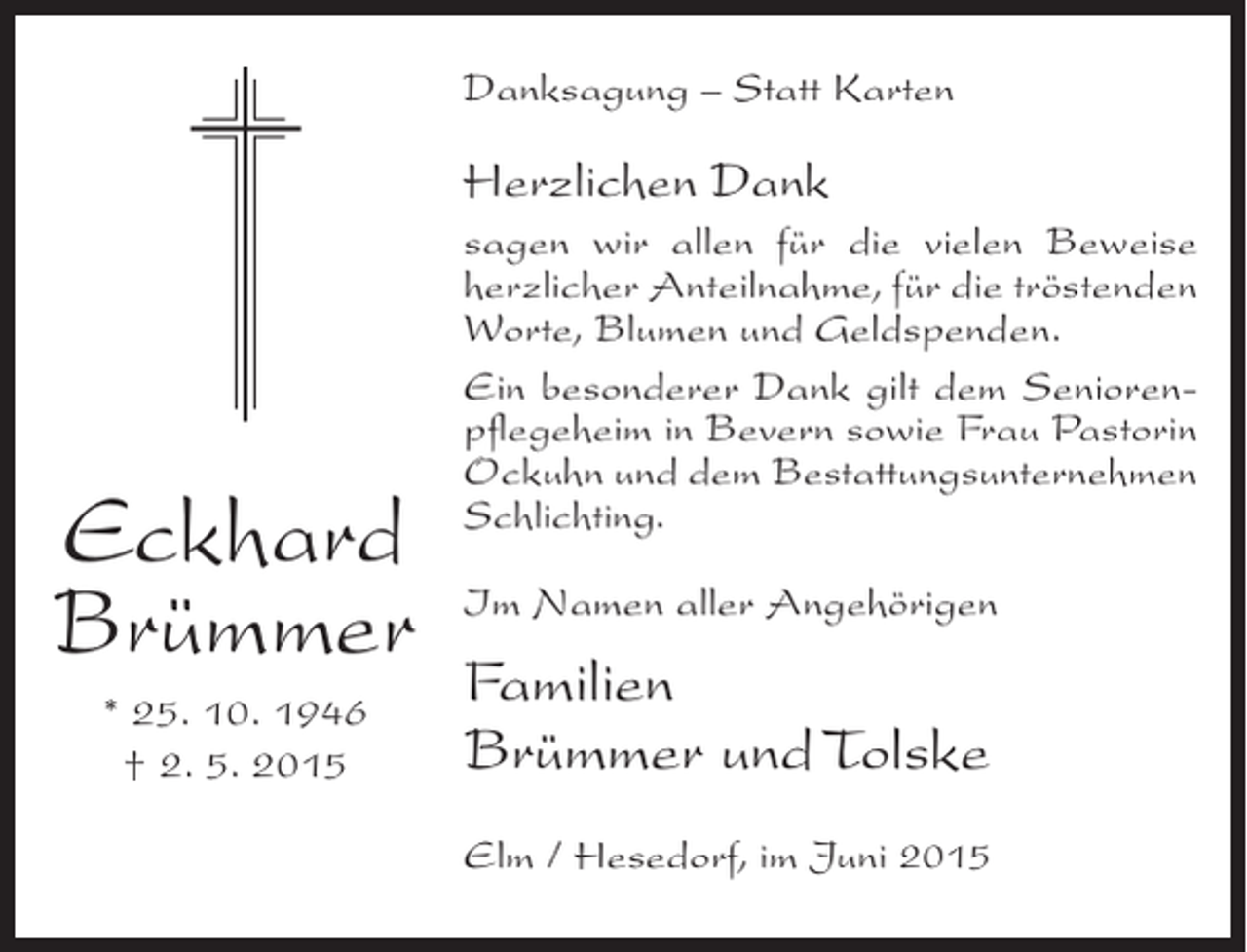 <p>Danksagung – Statt Karten</p><p>Herzlichen Dank</p><p>Eckhard<br />Brümmer<br />* 25. 10. 1946<br />† 2. 5. 2015</p><p>sagen wir allen für die vielen Beweise<br />herzlicher Anteilnahme, für die tröstenden<br />Worte, Blumen und Geldspenden.<br />Ein besonderer Dank gilt dem Seniorenpflegeheim in Bevern sowie Frau Pastorin<br />Ockuhn und dem Bestattungsunternehmen<br />Schlichting.<br />Im Namen aller Angehörigen</p><p>Familien<br />Brümmer und Tolske<br />Elm / Hesedorf, im Juni 2015</p>