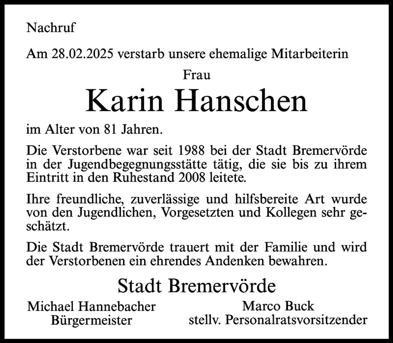 <p>Nachruf<br />Am 28.02.2025 verstarb unsere ehemalige Mitarbeiterin<br />Frau</p><p>Karin Hanschen<br />im Alter von 81 Jahren.<br />Die Verstorbene war seit 1988 bei der Stadt Bremervörde<br />in der Jugendbegegnungsstätte tätig, die sie bis zu ihrem<br />Eintritt in den Ruhestand 2008 leitete.<br />Ihre freundliche, zuverlässige und hilfsbereite Art wurde<br />von den Jugendlichen, Vorgesetzten und Kollegen sehr geschätzt.<br />Die Stadt Bremervörde trauert mit der Familie und wird<br />der Verstorbenen ein ehrendes Andenken bewahren.</p><p>Stadt Bremervörde<br />Michael Hannebacher<br />Bürgermeister</p><p>Marco Buck<br />stellv. Personalratsvorsitzender</p>