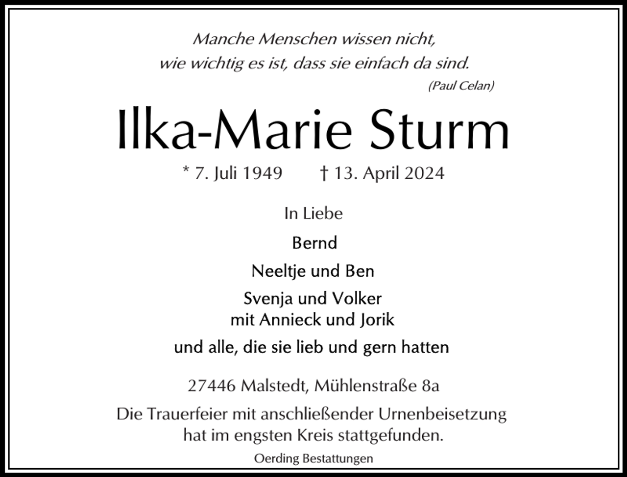 <p>Manche Menschen wissen nicht,<br />wie wichtig es ist, dass sie einfach da sind.<br />(Paul Celan)</p><p>Ilka-Marie Sturm<br />* 7. Juli 1949</p><p>† 13. April 2024</p><p>In Liebe</p><p>27446 Malstedt, Mühlenstraße 8a<br />Die Trauerfeier mit anschließender Urnenbeisetzung<br />hat im engsten Kreis stattgefunden.<br />Oerding Bestattungen</p>
