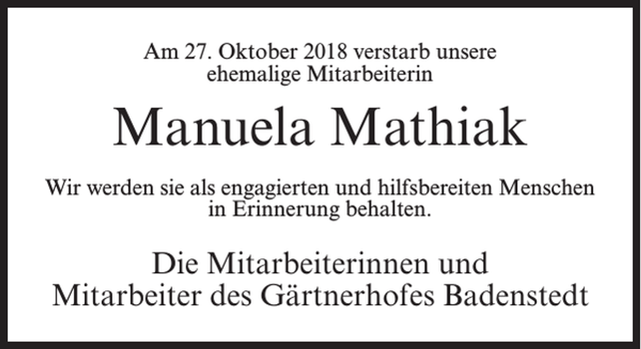 <p>Am 27. Oktober 2018 verstarb unsere<br />ehemalige Mitarbeiterin</p><p>Manuela Mathiak<br />Wir werden sie als engagierten und hilfsbereiten Menschen<br />in Erinnerung behalten.</p><p>Die Mitarbeiterinnen und<br />Mitarbeiter des Gärtnerhofes Badenstedt</p>