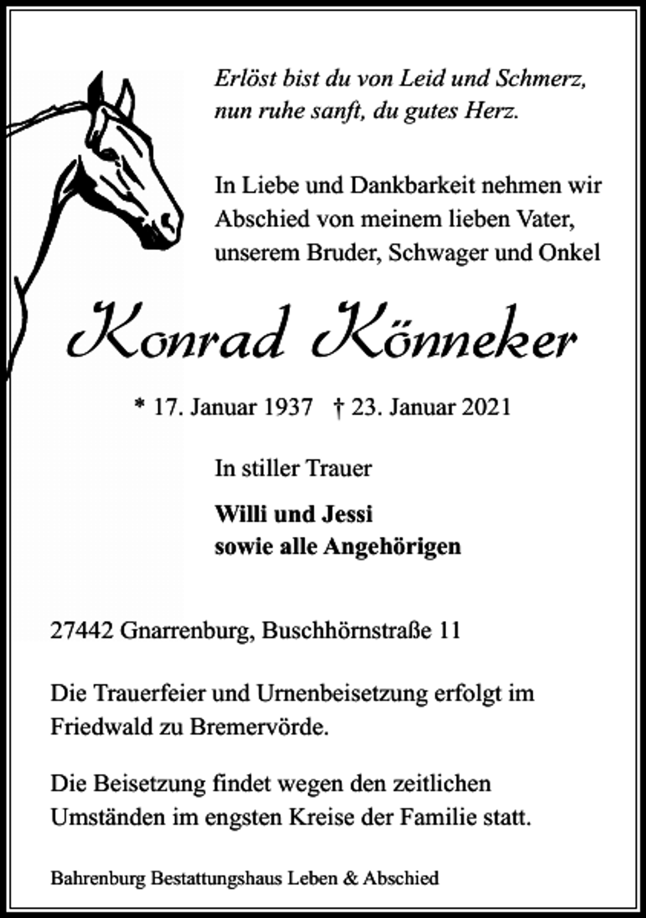 <p>Erlöst bist du von Leid und Schmerz,<br />nun ruhe sanft, du gutes Herz.<br />In Liebe und Dankbarkeit nehmen wir<br />Abschied von meinem lieben Vater,<br />unserem Bruder, Schwager und Onkel</p><p>Konrad Könneker<br />* 17. Januar 1937 † 23. Januar 2021<br />In stiller Trauer<br />Willi und Jessi<br />sowie alle Angehörigen<br />27442 Gnarrenburg, Buschhörnstraße 11<br />Die Trauerfeier und Urnenbeisetzung erfolgt im<br />Friedwald zu Bremervörde.<br />Die Beisetzung findet wegen den zeitlichen<br />Umständen im engsten Kreise der Familie statt.<br />Bahrenburg Bestattungshaus Leben &amp; Abschied</p>