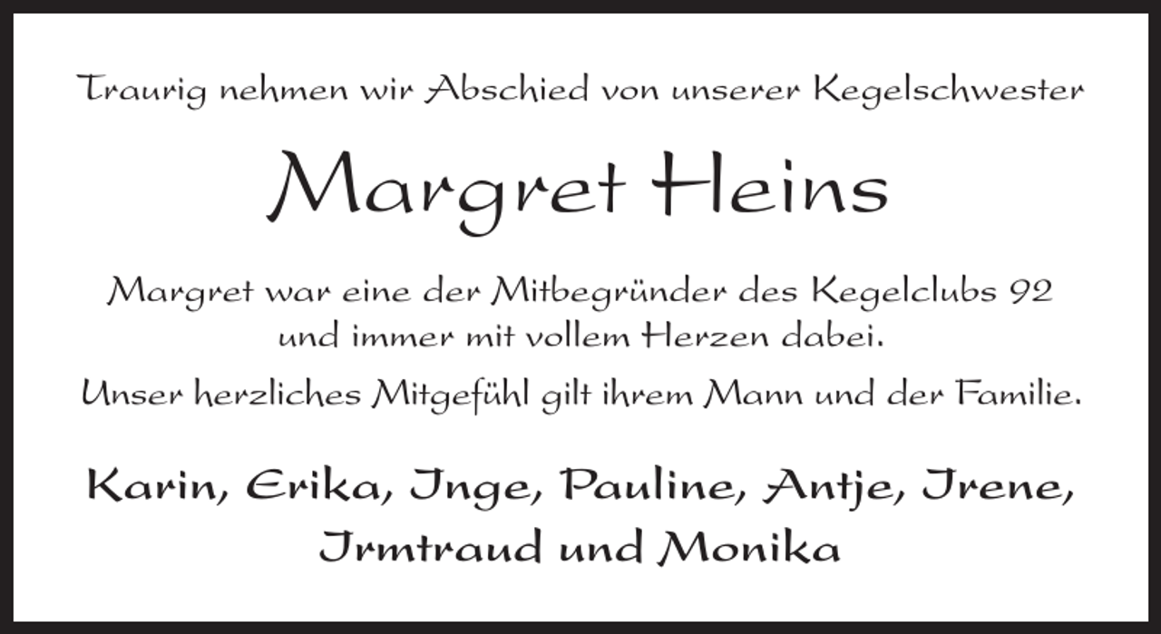 <p>Traurig nehmen wir Abschied von unserer Kegelschwester</p><p>Margret Heins<br />Margret war eine der Mitbegründer des Kegelclubs 92<br />und immer mit vollem Herzen dabei.<br />Unser herzliches Mitgefühl gilt ihrem Mann und der Familie.</p><p>Karin, Erika, Inge, Pauline, Antje, Irene,<br />Irmtraud und Monika</p>