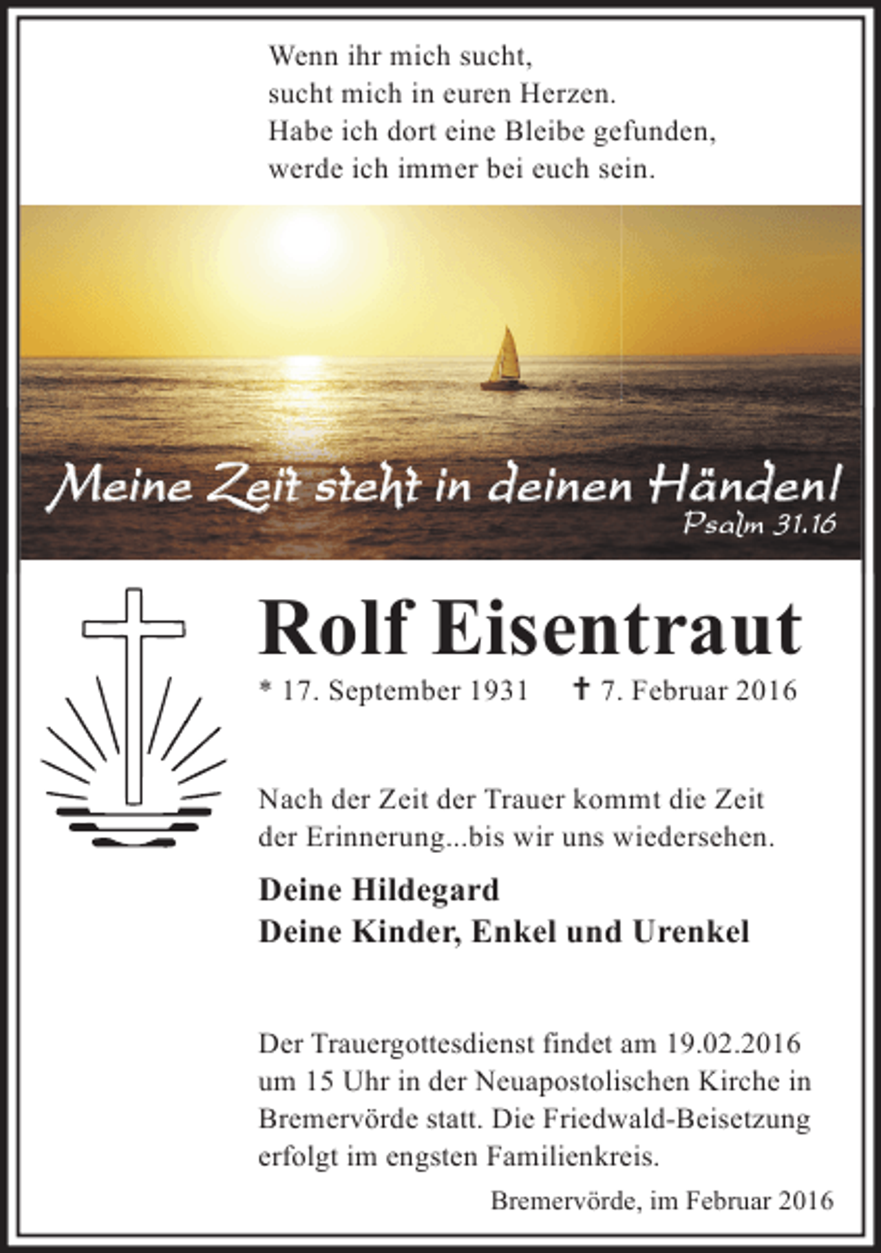 <p>Wenn ihr mich sucht,<br />sucht mich in euren Herzen.<br />Habe ich dort eine Bleibe gefunden,<br />werde ich immer bei euch sein.</p><p>Meine Zeit steht in deinen Händen!<br />Psalm 31.16</p><p>Rolf Eisentraut<br />* 17. September 1931</p><p>† 7. Februar 2016</p><p>Nach der Zeit der Trauer kommt die Zeit<br />der Erinnerung...bis wir uns wiedersehen.</p><p>Deine Hildegard<br />Deine Kinder, Enkel und Urenkel<br />Der Trauergottesdienst findet am 19.02.2016<br />um 15 Uhr in der Neuapostolischen Kirche in<br />Bremervörde statt. Die Friedwald-Beisetzung<br />erfolgt im engsten Familienkreis.<br />Bremervörde, im Februar 2016</p>