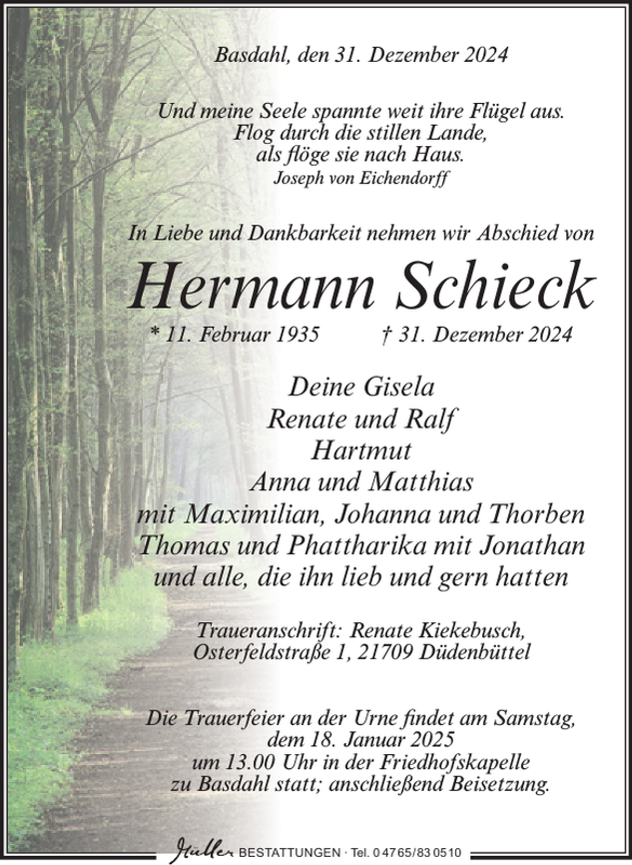 <p>Basdahl, den 31. Dezember 2024<br />Und meine Seele spannte weit ihre Flügel aus.<br />Flog durch die stillen Lande,<br />als flöge sie nach Haus.<br />Joseph von Eichendorff</p><p>In Liebe und Dankbarkeit nehmen wir Abschied von</p><p>Hermann Schieck<br />* 11. Februar 1935</p><p>† 31. Dezember 2024</p><p>Deine Gisela<br />Renate und Ralf<br />Hartmut<br />Anna und Matthias<br />mit Maximilian, Johanna und Thorben<br />Thomas und Phattharika mit Jonathan<br />und alle, die ihn lieb und gern hatten<br />Traueranschrift: Renate Kiekebusch,<br />Osterfeldstraße 1, 21709 Düdenbüttel<br />Die Trauerfeier an der Urne findet am Samstag,<br />dem 18. Januar 2025<br />um 13.00 Uhr in der Friedhofskapelle<br />zu Basdahl statt; anschließend Beisetzung.<br />BESTATTUNGEN ∙ Tel. 0 47 65 /83 05 10</p>