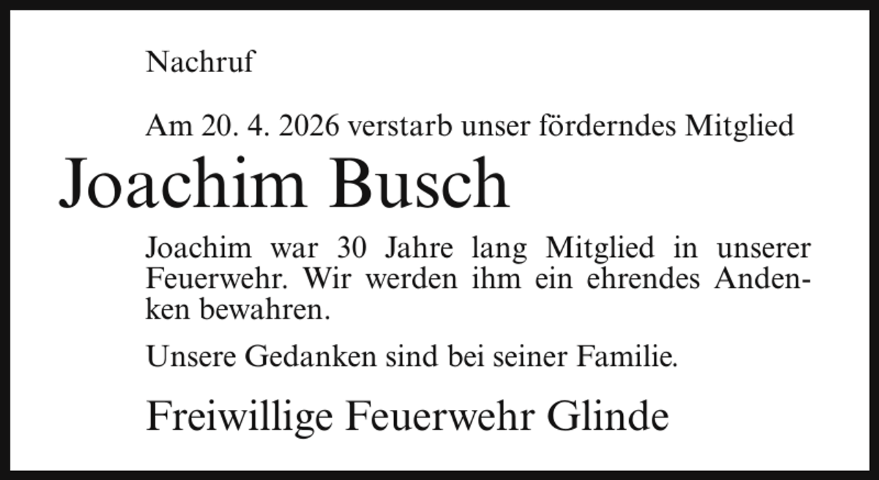 <p>Nachruf<br />Am 20. 4. 2026 verstarb unser förderndes Mitglied</p><p>Joachim Busch</p><p>Joachim war 30 Jahre lang Mitglied in unserer<br />Feuerwehr. Wir werden ihm ein ehrendes Andenken bewahren.<br />Unsere Gedanken sind bei seiner Familie.</p><p>Freiwillige Feuerwehr Glinde</p>