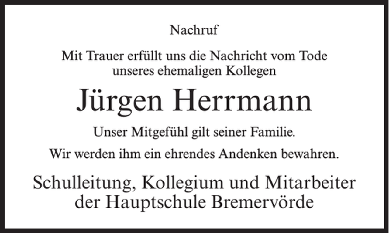 <p>Nachruf<br />Mit Trauer erfüllt uns die Nachricht vom Tode<br />unseres ehemaligen Kollegen</p><p>Jürgen Herrmann<br />Unser Mitgefühl gilt seiner Familie.<br />Wir werden ihm ein ehrendes Andenken bewahren.</p><p>Schulleitung, Kollegium und Mitarbeiter<br />der Hauptschule Bremervörde</p>