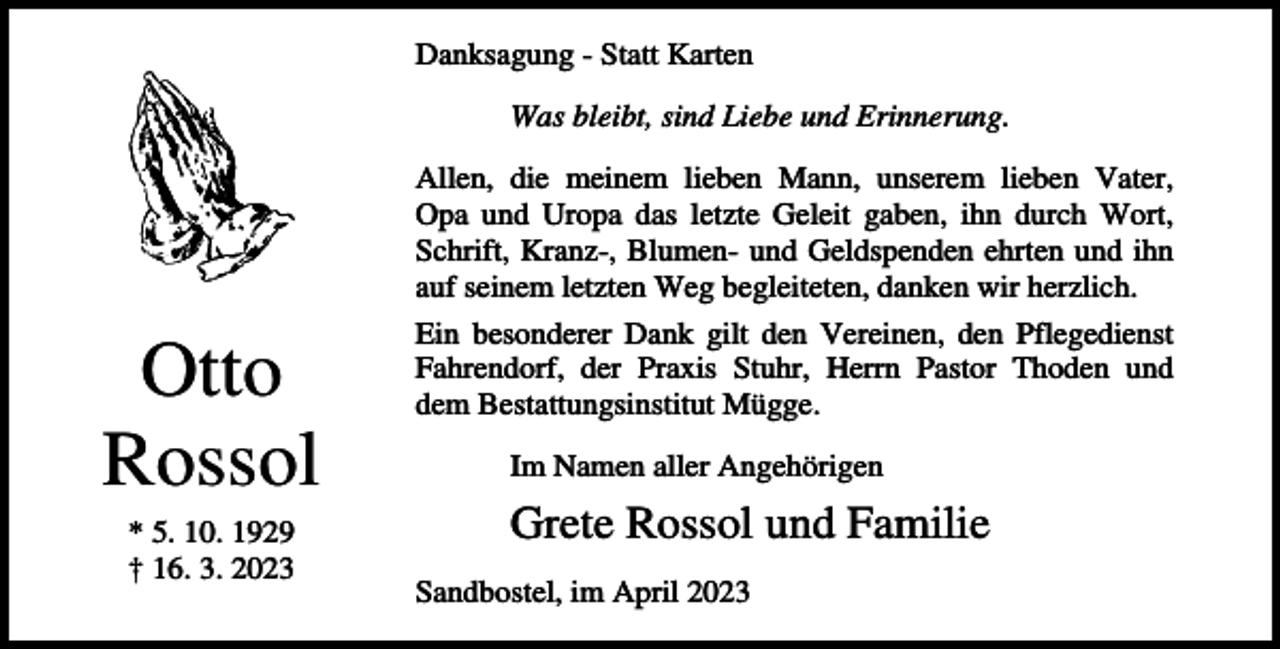 <p>Danksagung - Statt Karten<br />Was bleibt, sind Liebe und Erinnerung.<br />Allen, die meinem lieben Mann, unserem lieben Vater,<br />Opa und Uropa das letzte Geleit gaben, ihn durch Wort,<br />Schrift, Kranz-, Blumen- und Geldspenden ehrten und ihn<br />auf seinem letzten Weg begleiteten, danken wir herzlich.</p><p>Otto<br />Rossol<br />* 5. 10. 1929<br />† 16. 3. 2023</p><p>Ein besonderer Dank gilt den Vereinen, den Pflegedienst<br />Fahrendorf, der Praxis Stuhr, Herrn Pastor Thoden und<br />dem Bestattungsinstitut Mügge.<br />Im Namen aller Angehörigen</p><p>Grete Rossol und Familie<br />Sandbostel, im April 2023</p>