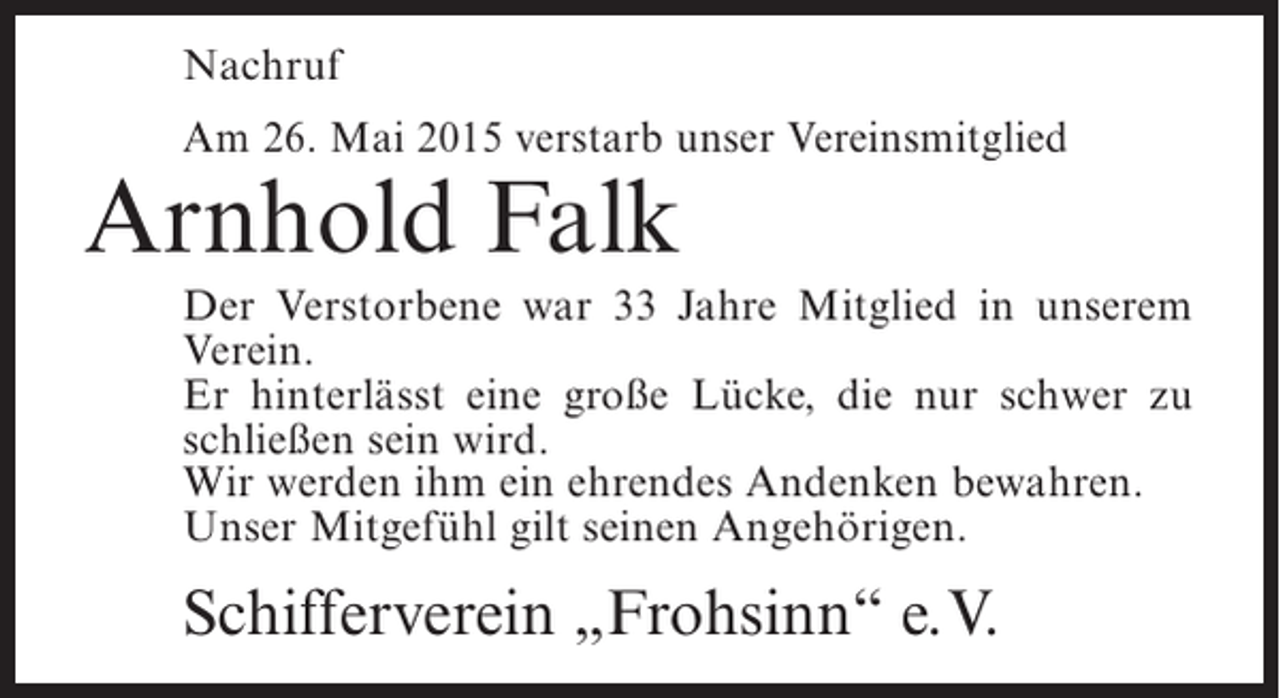 <p>Nachruf<br />Am 26. Mai 2015 verstarb unser Vereinsmitglied</p><p>Arnhold Falk</p><p>Der Verstorbene war 33 Jahre Mitglied in unserem<br />Verein.<br />Er hinterlässt eine große Lücke, die nur schwer zu<br />schließen sein wird.<br />Wir werden ihm ein ehrendes Andenken bewahren.<br />Unser Mitgefühl gilt seinen Angehörigen.</p><p>Schifferverein „Frohsinn“ e.V.</p>