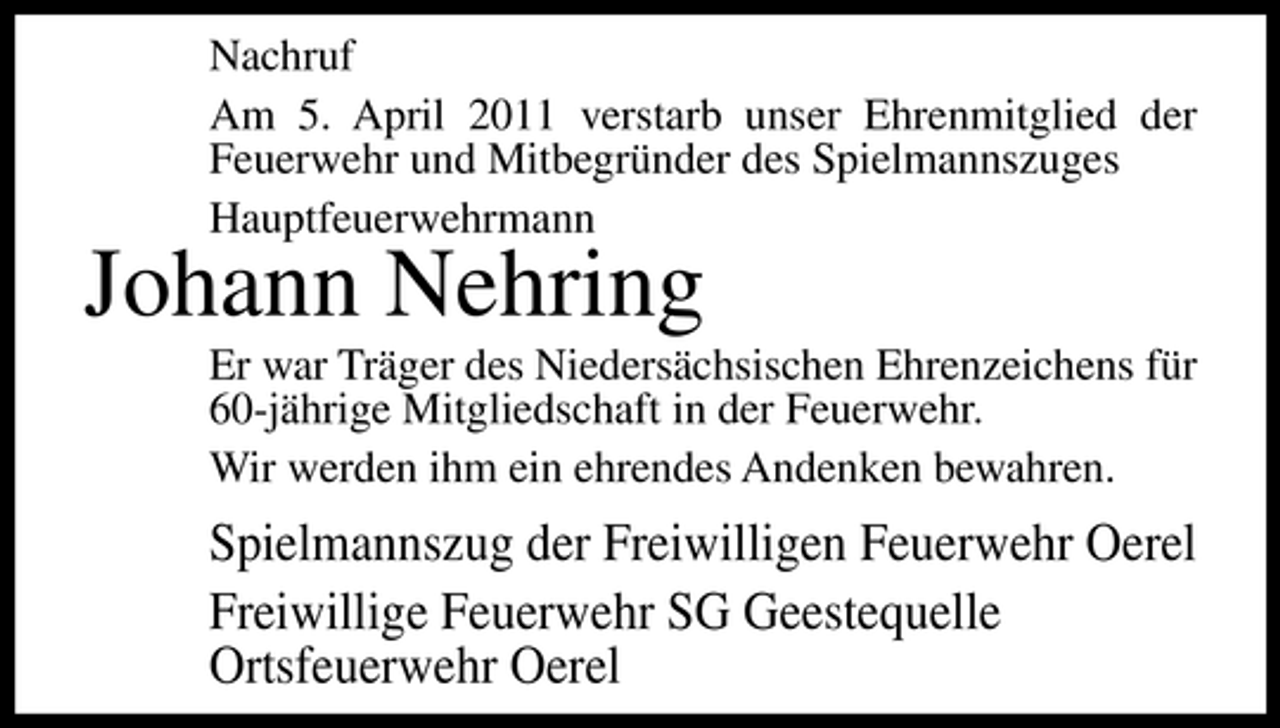 <p>Nachruf Am 5. April 2011 verstarb unser Ehrenmitglied der Feuerwehr und Mitbegründer des Spielmannszuges Hauptfeuerwehrmann</p><p>Johann Nehring<br />Er war Träger des Niedersächsischen Ehrenzeichens für 60-jährige Mitgliedschaft in der Feuerwehr. Wir werden ihm ein ehrendes Andenken bewahren.</p><p>Spielmannszug der Freiwilligen Feuerwehr Oerel Freiwillige Feuerwehr SG Geestequelle Ortsfeuerwehr Oerel</p>