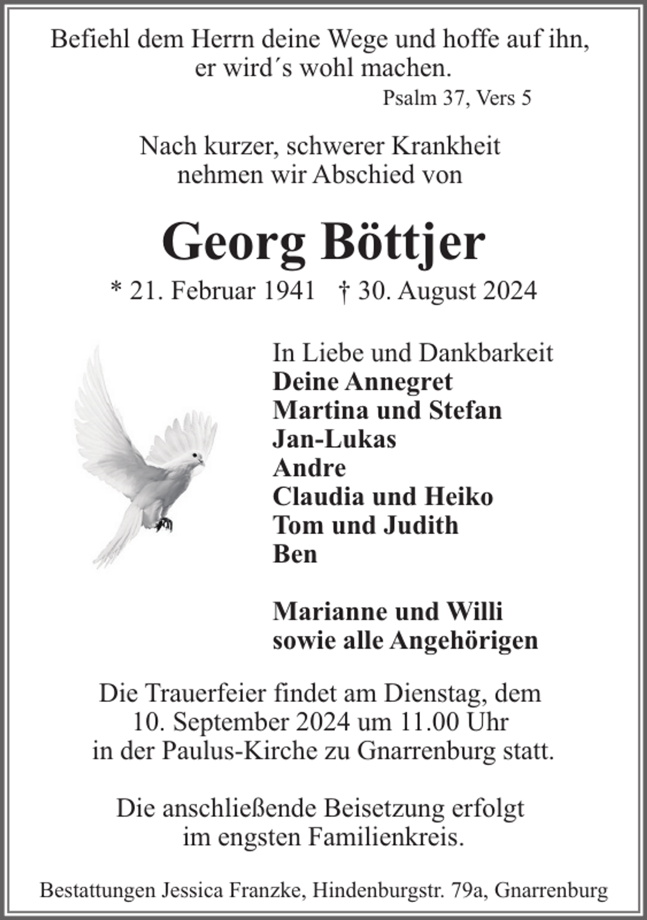 <p>Befiehl dem Herrn deine Wege und hoffe auf ihn,<br />er wird´s wohl machen.<br />Psalm 37, Vers 5</p><p>Nach kurzer, schwerer Krankheit<br />nehmen wir Abschied von</p><p>Georg Böttjer</p><p>* 21. Februar 1941 † 30. August 2024<br />In Liebe und Dankbarkeit<br />Deine Annegret<br />Martina und Stefan<br />Jan-Lukas<br />Andre<br />Claudia und Heiko<br />Tom und Judith<br />Ben<br />Marianne und Willi<br />sowie alle Angehörigen<br />Die Trauerfeier findet am Dienstag, dem<br />10. September 2024 um 11.00 Uhr<br />in der Paulus-Kirche zu Gnarrenburg statt.<br />Die anschließende Beisetzung erfolgt<br />im engsten Familienkreis.<br />Bestattungen Jessica Franzke, Hindenburgstr. 79a, Gnarrenburg</p>