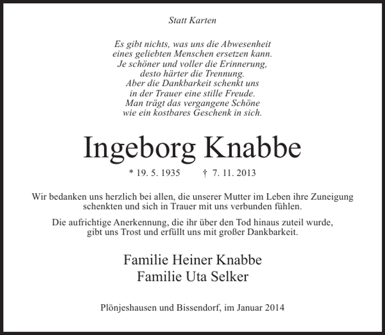 <p>Statt Karten<br />Es gibt nichts, was uns die Abwesenheit<br />eines geliebten Menschen ersetzen kann.<br />Je schöner und voller die Erinnerung,<br />desto härter die Trennung.<br />Aber die Dankbarkeit schenkt uns<br />in der Trauer eine stille Freude.<br />Man trägt das vergangene Schöne<br />wie ein kostbares Geschenk in sich.</p><p>Ingeborg Knabbe<br />* 19. 5. 1935</p><p>† 7. 11. 2013</p><p>Wir bedanken uns herzlich bei allen, die unserer Mutter im Leben ihre Zuneigung<br />schenkten und sich in Trauer mit uns verbunden fühlen.<br />Die aufrichtige Anerkennung, die ihr über den Tod hinaus zuteil wurde,<br />gibt uns Trost und erfüllt uns mit großer Dankbarkeit.</p><p>Familie Heiner Knabbe<br />Familie Uta Selker<br />Plönjeshausen und Bissendorf, im Januar 2014</p>