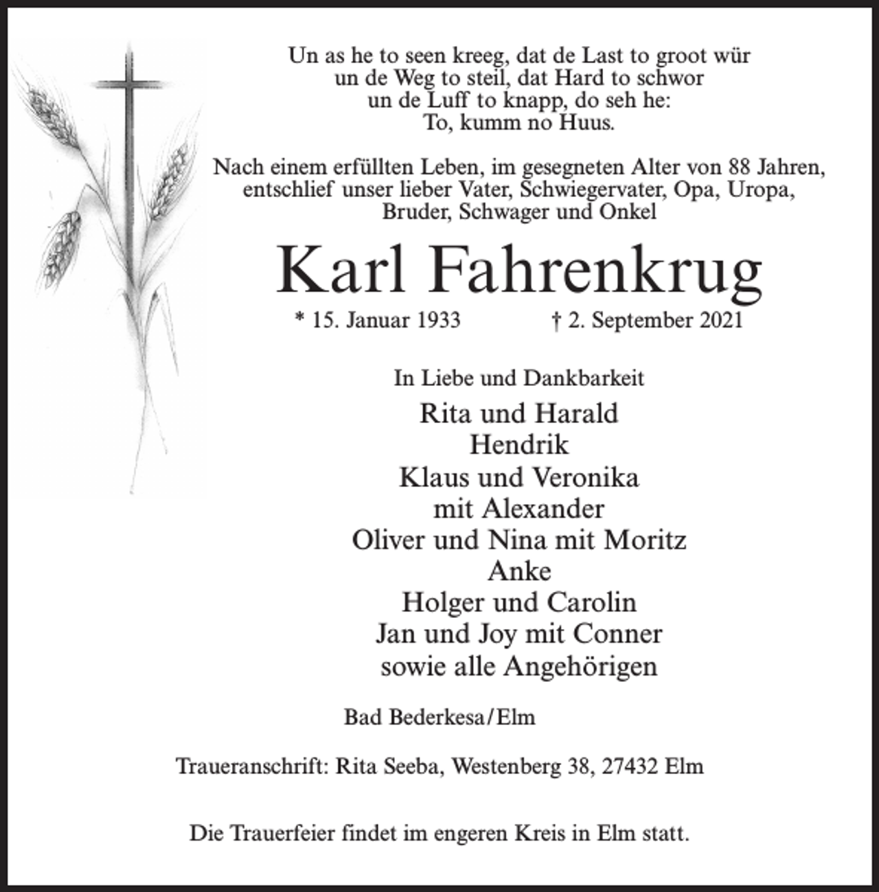 <p>Un as he to seen kreeg, dat de Last to groot wür<br />un de Weg to steil, dat Hard to schwor<br />un de Luff to knapp, do seh he:<br />To, kumm no Huus.<br />Nach einem erfüllten Leben, im gesegneten Alter von 88 Jahren,<br />entschlief unser lieber Vater, Schwiegervater, Opa, Uropa,<br />Bruder, Schwager und Onkel</p><p>Karl Fahrenkrug<br />* 15. Januar 1933 † 2. September 2021<br />In Liebe und Dankbarkeit</p><p>Rita und Harald<br />Hendrik<br />Klaus und Veronika<br />mit Alexander<br />Oliver und Nina mit Moritz<br />Anke<br />Holger und Carolin<br />Jan und Joy mit Conner<br />sowie alle Angehörigen<br />Bad Bederkesa/Elm<br />Traueranschrift: Rita Seeba, Westenberg 38, 27432 Elm<br />Die Trauerfeier findet im engeren Kreis in Elm statt.</p>