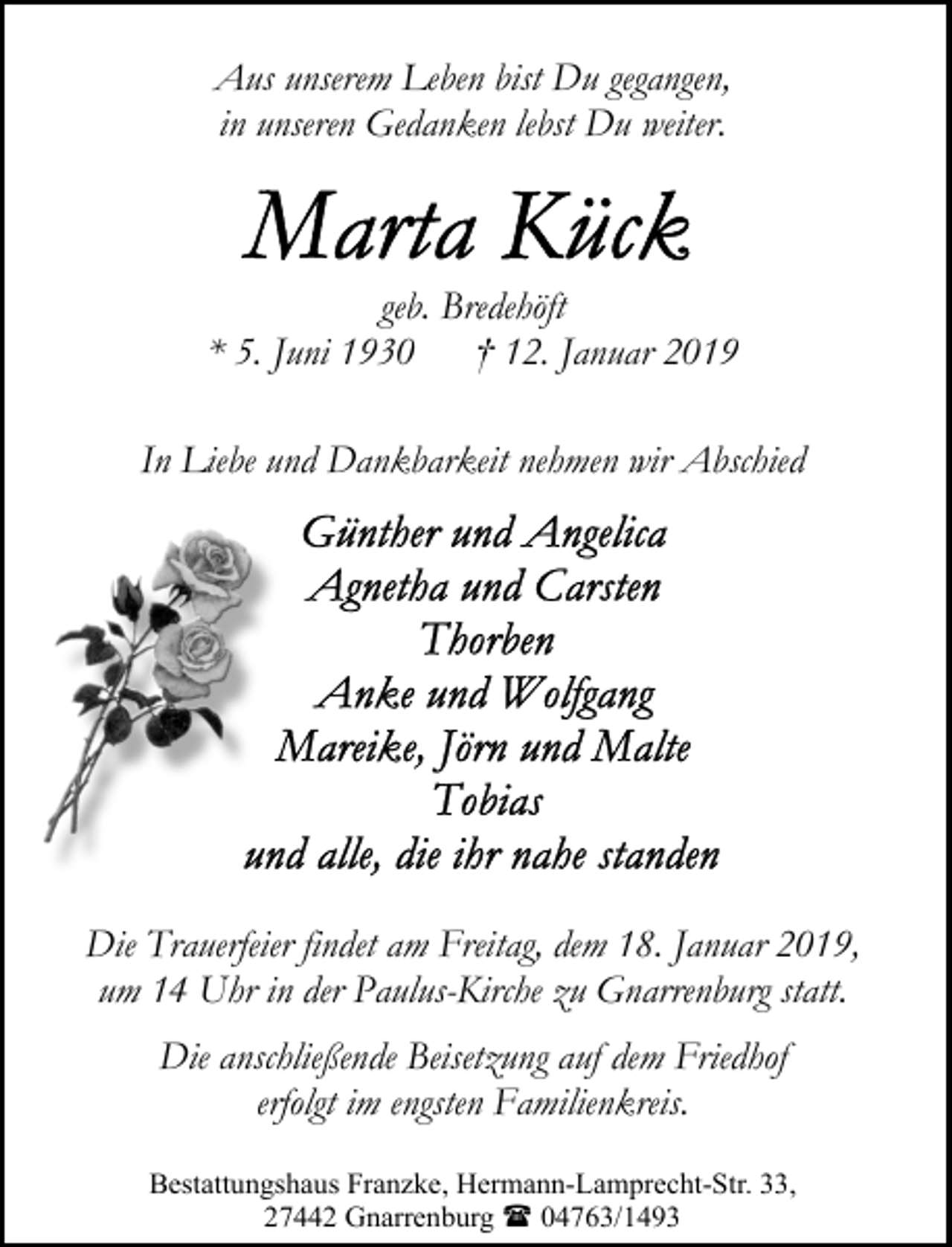 <p>Aus unserem Leben bist Du gegangen,<br />in unseren Gedanken lebst Du weiter.</p><p>geb. Bredehöft<br />* 5. Juni 1930 † 12. Januar 2019<br />In Liebe und Dankbarkeit nehmen wir Abschied</p><p>Die Trauerfeier findet am Freitag, dem 18. Januar 2019,<br />um 14 Uhr in der Paulus-Kirche zu Gnarrenburg statt.<br />Die anschließende Beisetzung auf dem Friedhof<br />erfolgt im engsten Familienkreis.<br />Bestattungshaus Franzke, Hermann-Lamprecht-Str. 33,<br />27442 Gnarrenburg ( 04763/1493</p>