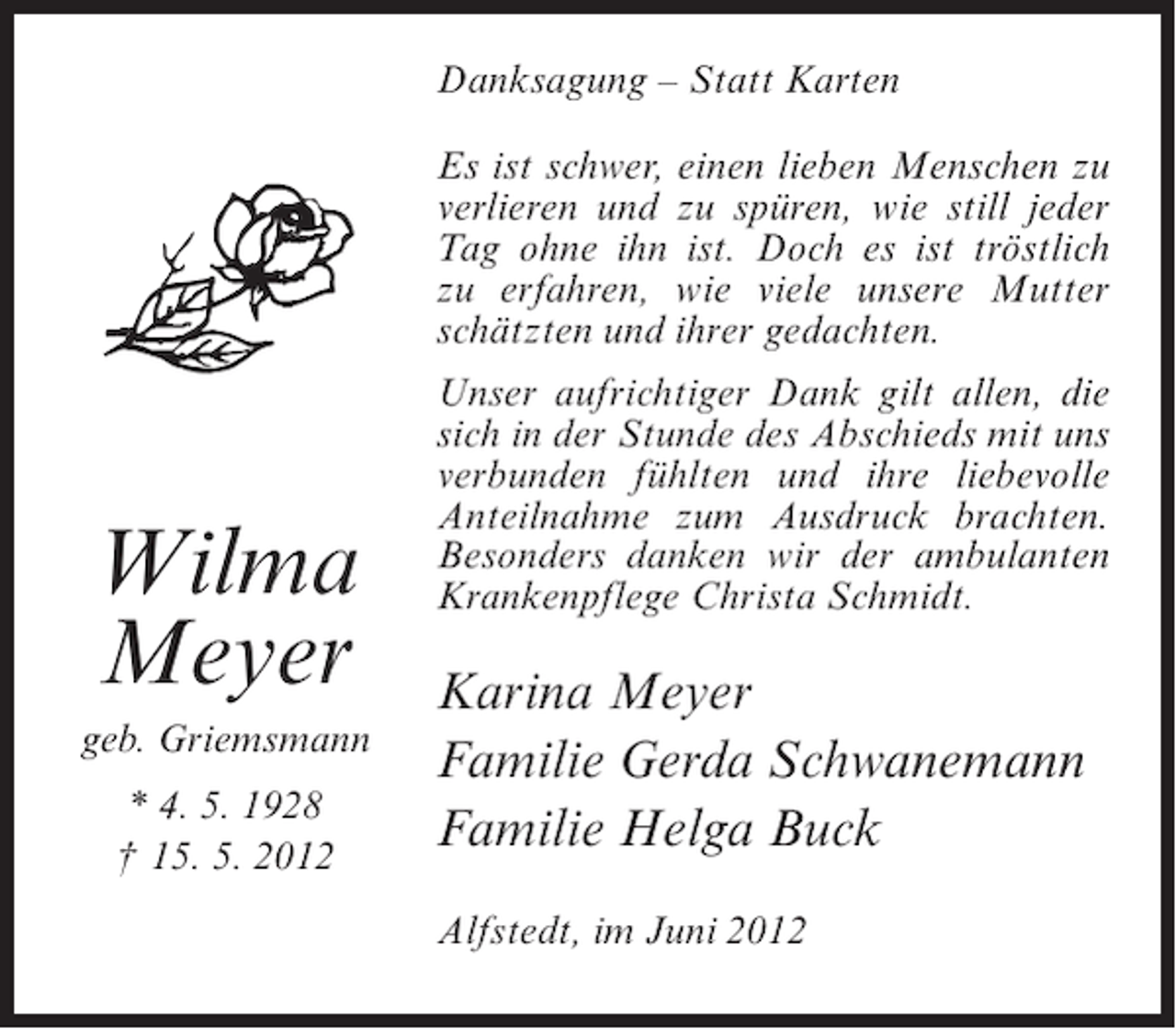 <p>Danksagung – Statt Karten<br />Es ist schwer, einen lieben Menschen zu<br />verlieren und zu spüren, wie still jeder<br />Tag ohne ihn ist. Doch es ist tröstlich<br />zu erfahren, wie viele unsere Mutter<br />schätzten und ihrer gedachten.</p><p>Wilma<br />Meyer<br />geb. Griemsmann<br />* 4. 5. 1928<br />† 15. 5. 2012</p><p>Unser aufrichtiger Dank gilt allen, die<br />sich in der Stunde des Abschieds mit uns<br />verbunden fühlten und ihre liebevolle<br />Anteilnahme zum Ausdruck brachten.<br />Besonders danken wir der ambulanten<br />Krankenpflege Christa Schmidt.</p><p>Karina Meyer<br />Familie Gerda Schwanemann<br />Familie Helga Buck<br />Alfstedt, im Juni 2012</p>
