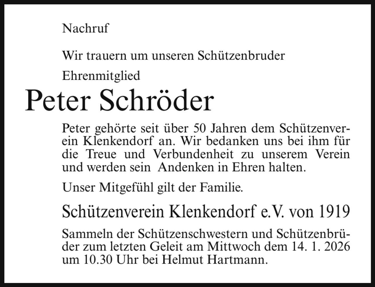 <p>Nachruf<br />Wir trauern um unseren Schützenbruder<br />Ehrenmitglied</p><p>Peter Schröder</p><p>Peter gehörte seit über 50 Jahren dem Schützenverein Klenkendorf an. Wir bedanken uns bei ihm für<br />die Treue und Verbundenheit zu unserem Verein<br />und werden sein Andenken in Ehren halten.<br />Unser Mitgefühl gilt der Familie.</p><p>Schützenverein Klenkendorf e.V. von 1919<br />Sammeln der Schützenschwestern und Schützenbrüder zum letzten Geleit am Mittwoch dem 14. 1. 2026<br />um 10.30 Uhr bei Helmut Hartmann.</p>
