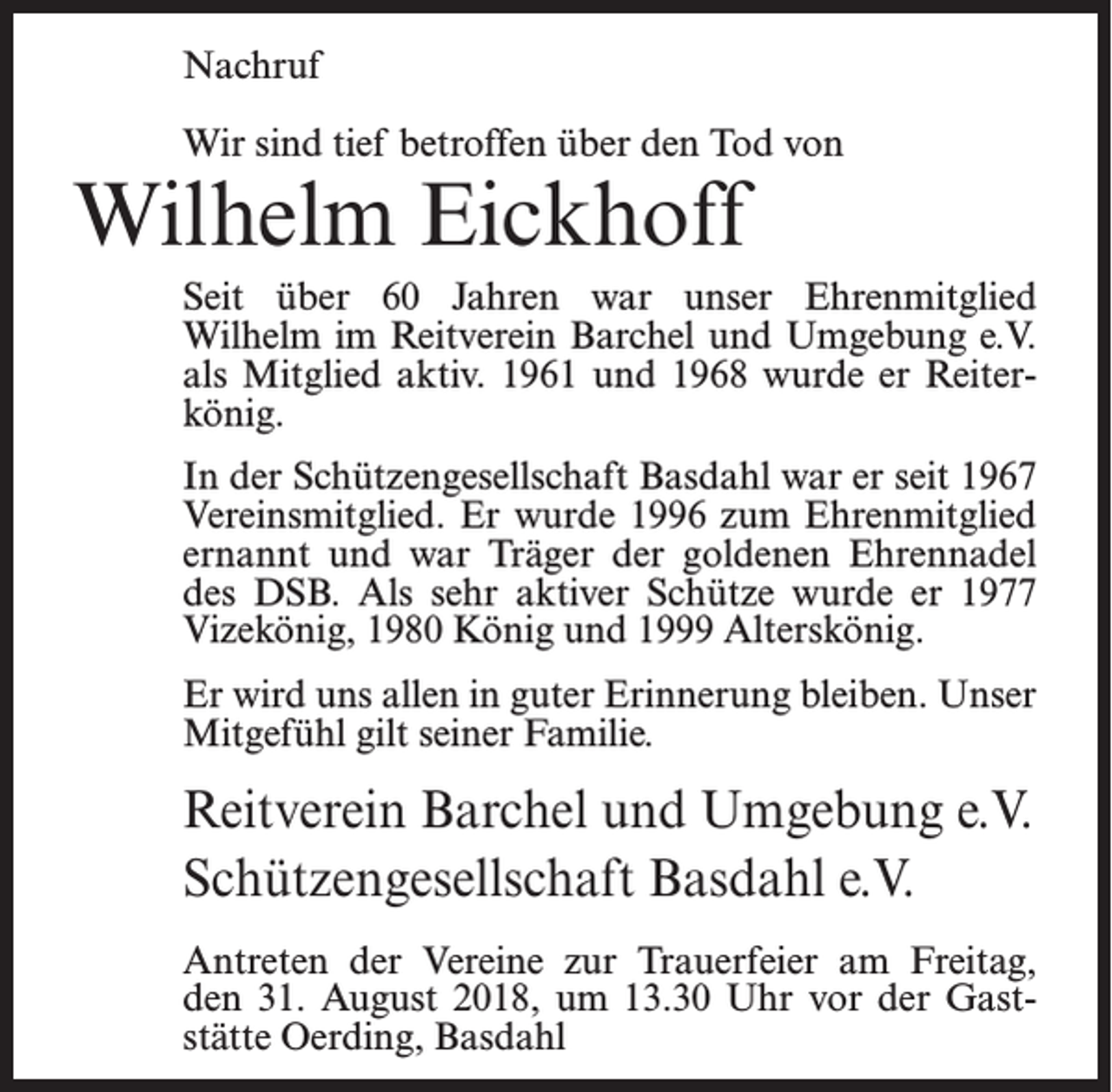 <p>Nachruf<br />Wir sind tief betroffen über den Tod von</p><p>Wilhelm Eickhoff</p><p>Seit über 60 Jahren war unser Ehrenmitglied<br />Wilhelm im Reitverein Barchel und Umgebung e.V.<br />als Mitglied aktiv. 1961 und 1968 wurde er Reiterkönig.<br />In der Schützengesellschaft Basdahl war er seit 1967<br />Vereinsmitglied. Er wurde 1996 zum Ehrenmitglied<br />ernannt und war Träger der goldenen Ehrennadel<br />des DSB. Als sehr aktiver Schütze wurde er 1977<br />Vizekönig, 1980 König und 1999 Alterskönig.<br />Er wird uns allen in guter Erinnerung bleiben. Unser<br />Mitgefühl gilt seiner Familie.</p><p>Reitverein Barchel und Umgebung e.V.<br />Schützengesellschaft Basdahl e.V.<br />Antreten der Vereine zur Trauerfeier am Freitag,<br />den 31. August 2018, um 13.30 Uhr vor der Gaststätte Oerding, Basdahl</p>