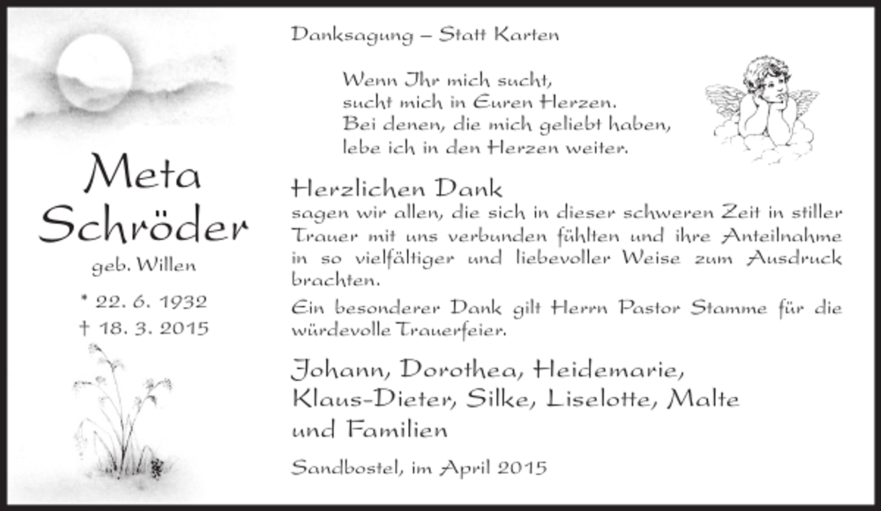 <p>Danksagung – Statt Karten</p><p>Meta<br />Schröder<br />geb. Willen</p><p>* 22. 6. 1932<br />† 18. 3. 2015</p><p>Wenn Ihr mich sucht,<br />sucht mich in Euren Herzen.<br />Bei denen, die mich geliebt haben,<br />lebe ich in den Herzen weiter.</p><p>Herzlichen Dank</p><p>sagen wir allen, die sich in dieser schweren Zeit in stiller<br />Trauer mit uns verbunden fühlten und ihre Anteilnahme<br />in so vielfältiger und liebevoller Weise zum Ausdruck<br />brachten.<br />Ein besonderer Dank gilt Herrn Pastor Stamme für die<br />würdevolle Trauerfeier.</p><p>Johann, Dorothea, Heidemarie,<br />Klaus-Dieter, Silke, Liselotte, Malte<br />und Familien<br />Sandbostel, im April 2015</p>
