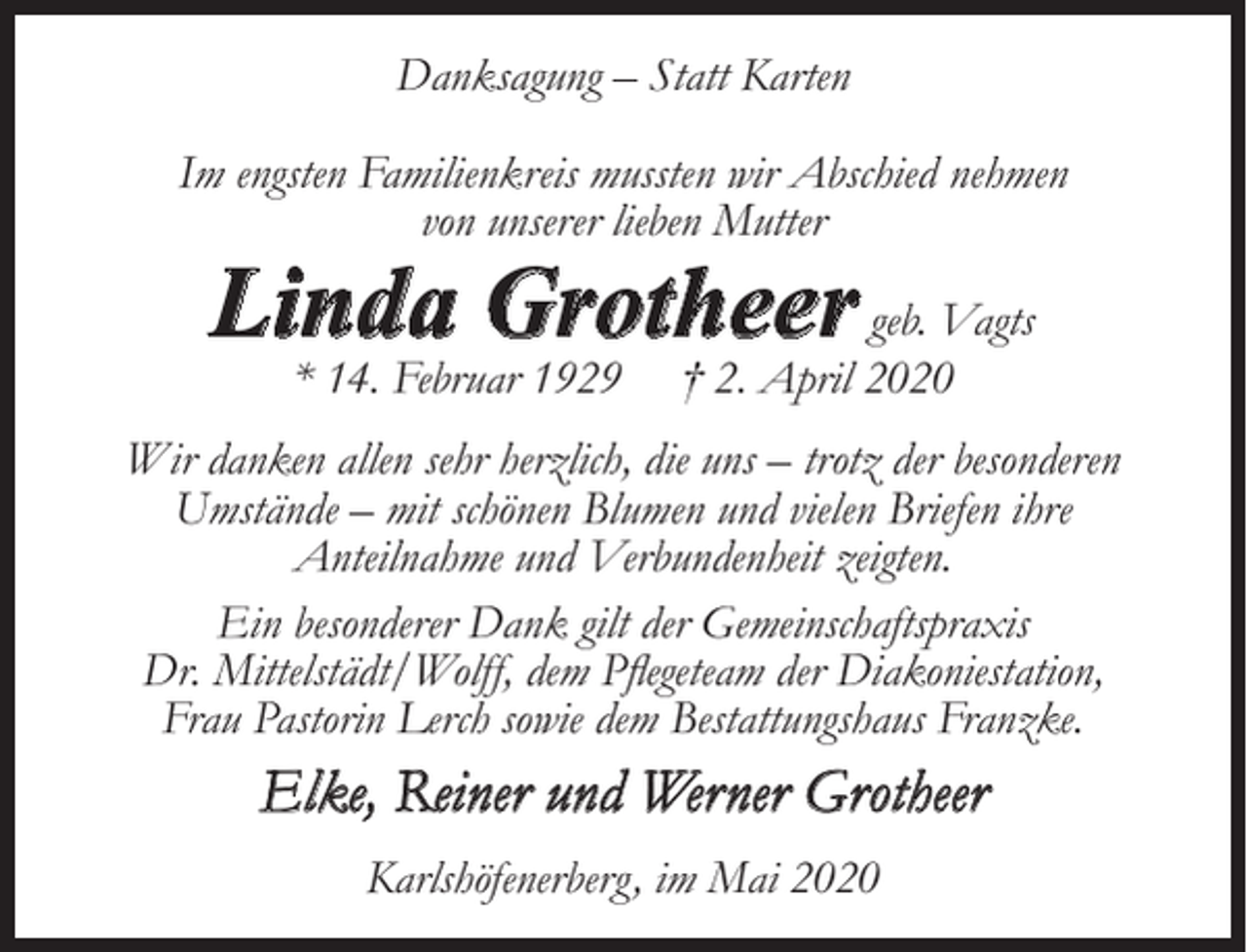 <p>Danksagung – Statt Karten<br />Im engsten Familienkreis mussten wir Abschied nehmen<br />von unserer lieben Mutter</p><p>Linda Grotheer geb. Vagts<br />* 14. Februar 1929</p><p>† 2. April 2020</p><p>Wir danken allen sehr herzlich, die uns – trotz der besonderen<br />Umstände – mit schönen Blumen und vielen Briefen ihre<br />Anteilnahme und Verbundenheit zeigten.<br />Ein besonderer Dank gilt der Gemeinschaftspraxis<br />Dr. Mittelstädt/Wolff, dem Pflegeteam der Diakoniestation,<br />Frau Pastorin Lerch sowie dem Bestattungshaus Franzke.</p><p>Elke, Reiner und Werner Grotheer<br />Karlshöfenerberg, im Mai 2020</p>