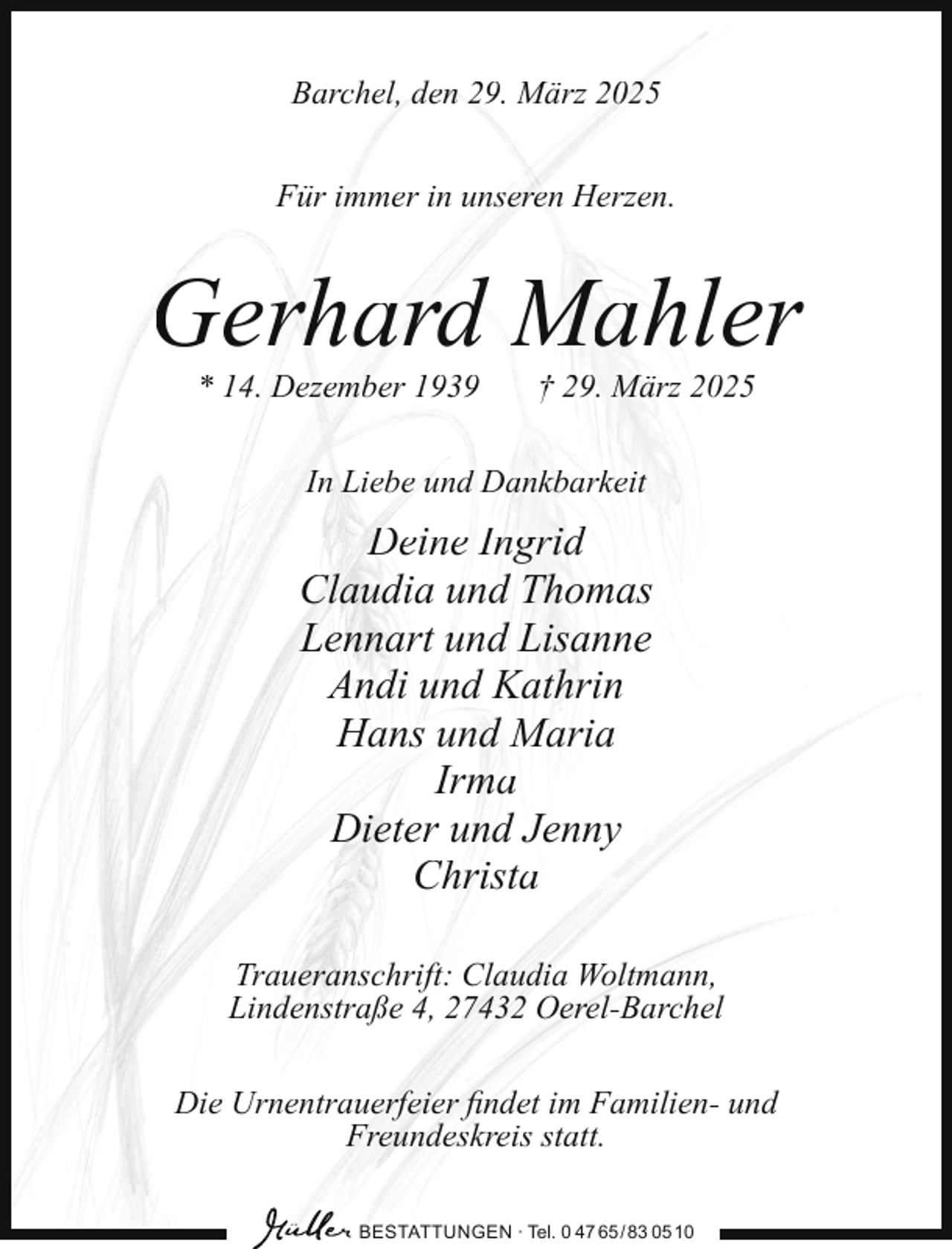 <p>Barchel, den 29. März 2025<br />Für immer in unseren Herzen.</p><p>Gerhard Mahler<br />* 14. Dezember 1939</p><p>† 29. März 2025</p><p>In Liebe und Dankbarkeit</p><p>Deine Ingrid<br />Claudia und Thomas<br />Lennart und Lisanne<br />Andi und Kathrin<br />Hans und Maria<br />Irma<br />Dieter und Jenny<br />Christa<br />Traueranschrift: Claudia Woltmann,<br />Lindenstraße 4, 27432 Oerel-Barchel<br />Die Urnentrauerfeier ﬁndet im Familien- und<br />Freundeskreis statt.<br />BESTATTUNGEN ∙ Tel. 0 47 65 /83 05 10</p>