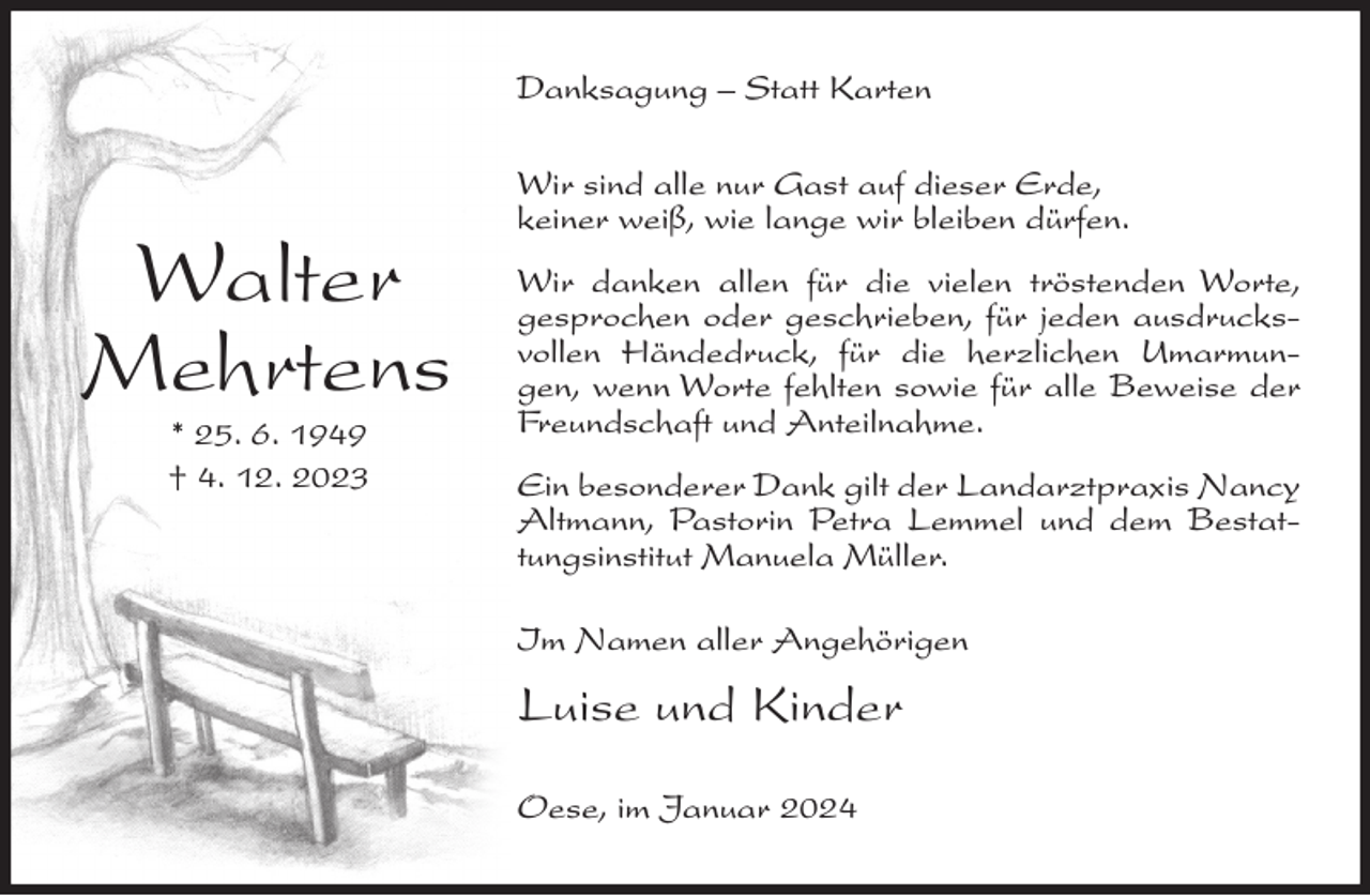<p>Danksagung – Statt Karten</p><p>Walter<br />Mehrtens<br />* 25. 6. 1949<br />† 4. 12. 2023</p><p>Wir sind alle nur Gast auf dieser Erde,<br />keiner weiß, wie lange wir bleiben dürfen.<br />Wir danken allen für die vielen tröstenden Worte,<br />gesprochen oder geschrieben, für jeden ausdrucksvollen Händedruck, für die herzlichen Umarmungen, wenn Worte fehlten sowie für alle Beweise der<br />Freundschaft und Anteilnahme.<br />Ein besonderer Dank gilt der Landarztpraxis Nancy<br />Altmann, Pastorin Petra Lemmel und dem Bestattungsinstitut Manuela Müller.<br />Im Namen aller Angehörigen</p><p>Luise und Kinder<br />Oese, im Januar 2024</p>