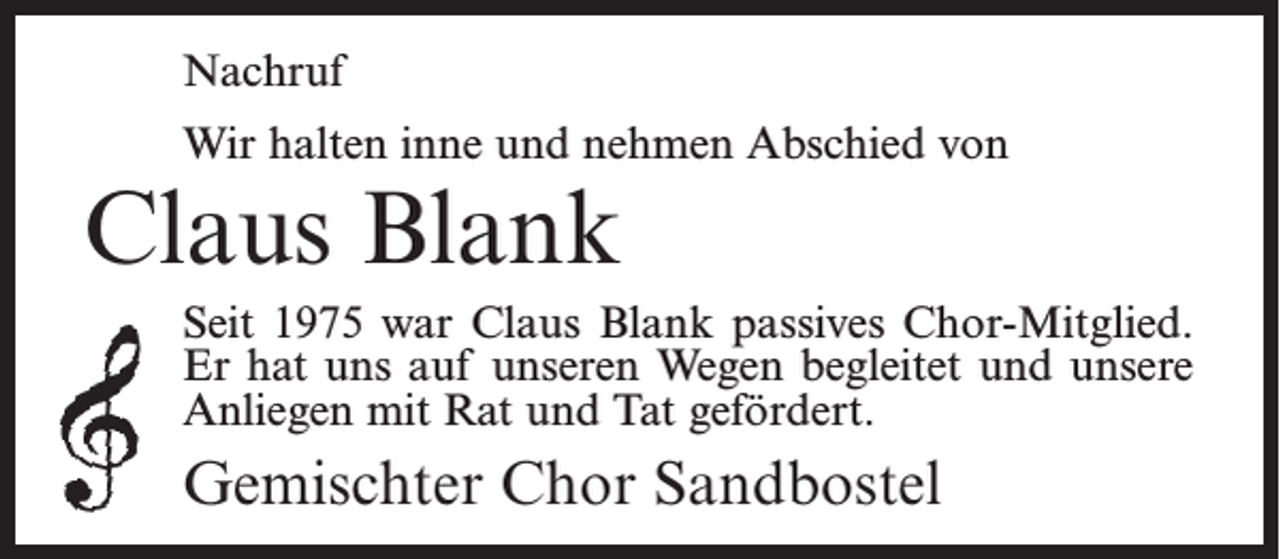 <p>Nachruf<br />Wir halten inne und nehmen Abschied von</p><p>Claus Blank</p><p>Seit 1975 war Claus Blank passives Chor-Mitglied.<br />Er hat uns auf unseren Wegen begleitet und unsere<br />Anliegen mit Rat und Tat gefördert.</p><p>Gemischter Chor Sandbostel</p>