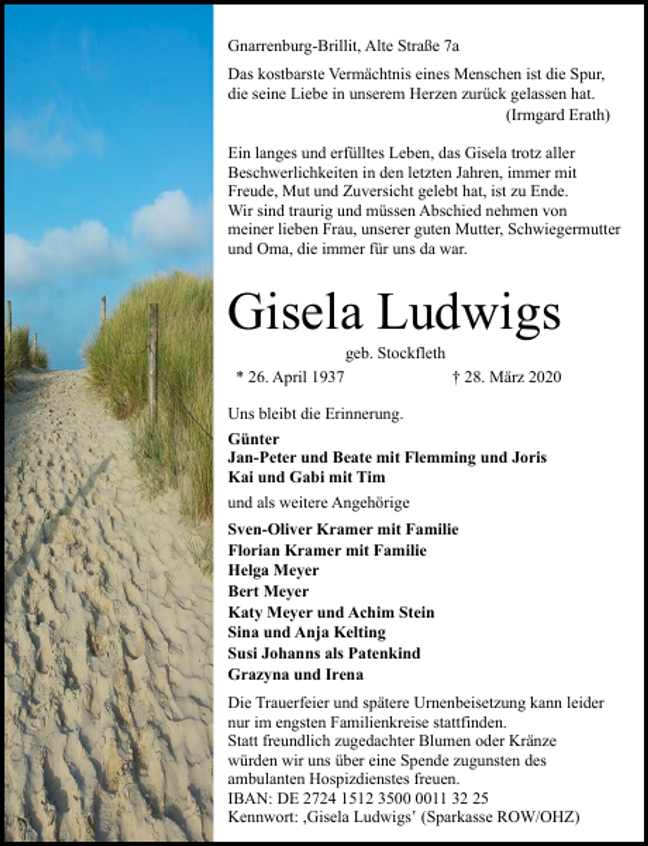 <p>Gnarrenburg-Brillit, Alte Straße 7a<br />Das kostbarste Vermächtnis eines Menschen ist die Spur,<br />die seine Liebe in unserem Herzen zurück gelassen hat.<br />(Irmgard Erath)<br />Ein langes und erfülltes Leben, das Gisela trotz aller<br />Beschwerlichkeiten in den letzten Jahren, immer mit<br />Freude, Mut und Zuversicht gelebt hat, ist zu Ende.<br />Wir sind traurig und müssen Abschied nehmen von<br />meiner lieben Frau, unserer guten Mutter, Schwiegermutter<br />und Oma, die immer für uns da war.</p><p>Gisela Ludwigs<br />geb. Stockfleth</p><p>* 26. April 1937</p><p>† 28. März 2020</p><p>Uns bleibt die Erinnerung.<br />Günter<br />Jan-Peter und Beate mit Flemming und Joris<br />Kai und Gabi mit Tim<br />und als weitere Angehörige<br />Sven-Oliver Kramer mit Familie<br />Florian Kramer mit Familie<br />Helga Meyer<br />Bert Meyer<br />Katy Meyer und Achim Stein<br />Sina und Anja Kelting<br />Susi Johanns als Patenkind<br />Grazyna und Irena<br />Die Trauerfeier und spätere Urnenbeisetzung kann leider<br />nur im engsten Familienkreise stattfinden.<br />Statt freundlich zugedachter Blumen oder Kränze<br />würden wir uns über eine Spende zugunsten des<br />ambulanten Hospizdienstes freuen.<br />IBAN: DE 2724 1512 3511 35<br />Kennwort: ,Gisela Ludwigs‛ (Sparkasse ROW/OHZ)</p>