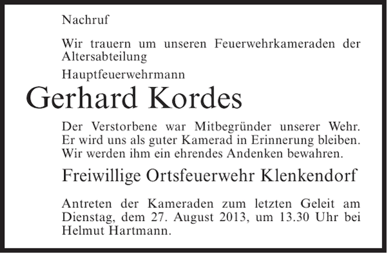 <p>Nachruf<br />Wir trauern um unseren Feuerwehrkameraden der<br />Altersabteilung<br />Hauptfeuerwehrmann</p><p>Gerhard Kordes</p><p>Der Verstorbene war Mitbegründer unserer Wehr.<br />Er wird uns als guter Kamerad in Erinnerung bleiben.<br />Wir werden ihm ein ehrendes Andenken bewahren.</p><p>Freiwillige Ortsfeuerwehr Klenkendorf<br />Antreten der Kameraden zum letzten Geleit am<br />Dienstag, dem 27. August 2013, um 13.30 Uhr bei<br />Helmut Hartmann.</p>