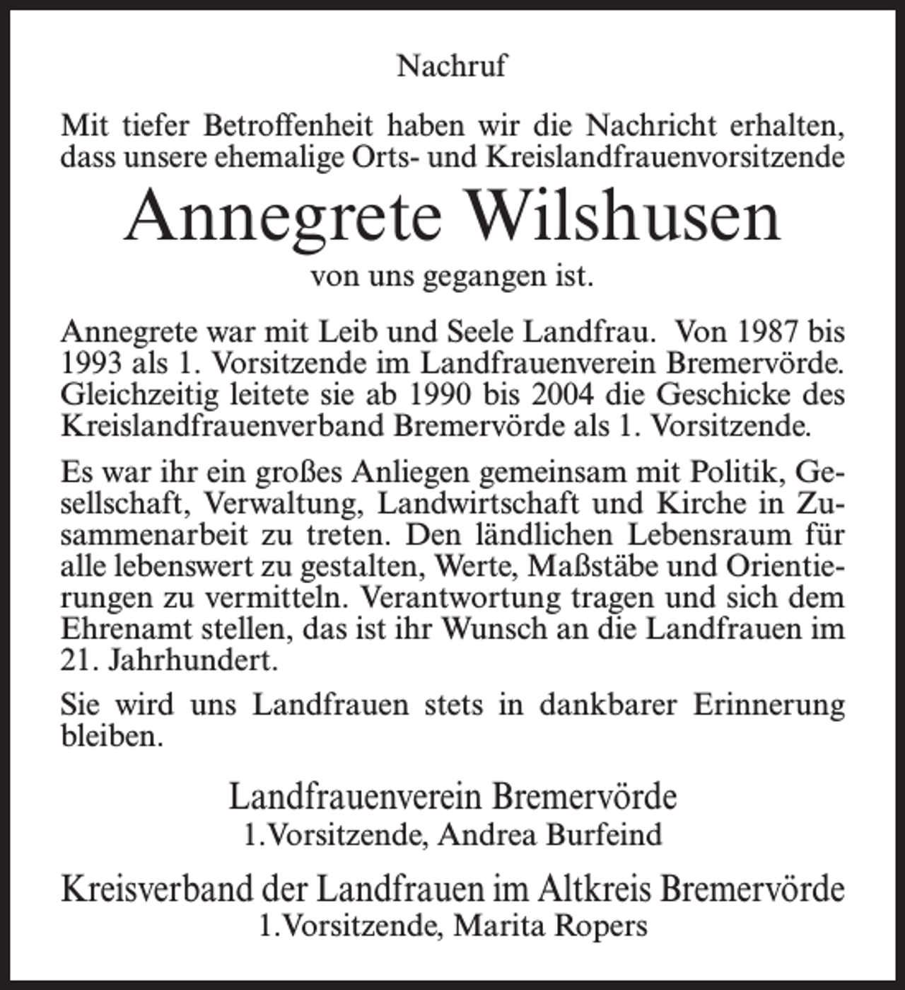 <p>Nachruf<br />Mit tiefer Betroffenheit haben wir die Nachricht erhalten,<br />dass unsere ehemalige Orts- und Kreislandfrauenvorsitzende</p><p>Annegrete Wilshusen<br />von uns gegangen ist.</p><p>Annegrete war mit Leib und Seele Landfrau. Von 1987 bis<br />1993 als 1. Vorsitzende im Landfrauenverein Bremervörde.<br />Gleichzeitig leitete sie ab 1990 bis 2004 die Geschicke des<br />Kreislandfrauenverband Bremervörde als 1. Vorsitzende.<br />Es war ihr ein großes Anliegen gemeinsam mit Politik, Gesellschaft, Verwaltung, Landwirtschaft und Kirche in Zusammenarbeit zu treten. Den ländlichen Lebensraum für<br />alle lebenswert zu gestalten, Werte, Maßstäbe und Orientierungen zu vermitteln. Verantwortung tragen und sich dem<br />Ehrenamt stellen, das ist ihr Wunsch an die Landfrauen im<br />21. Jahrhundert.<br />Sie wird uns Landfrauen stets in dankbarer Erinnerung<br />bleiben.</p><p>Landfrauenverein Bremervörde<br />1.Vorsitzende, Andrea Burfeind</p><p>Kreisverband der Landfrauen im Altkreis Bremervörde<br />1.Vorsitzende, Marita Ropers</p>