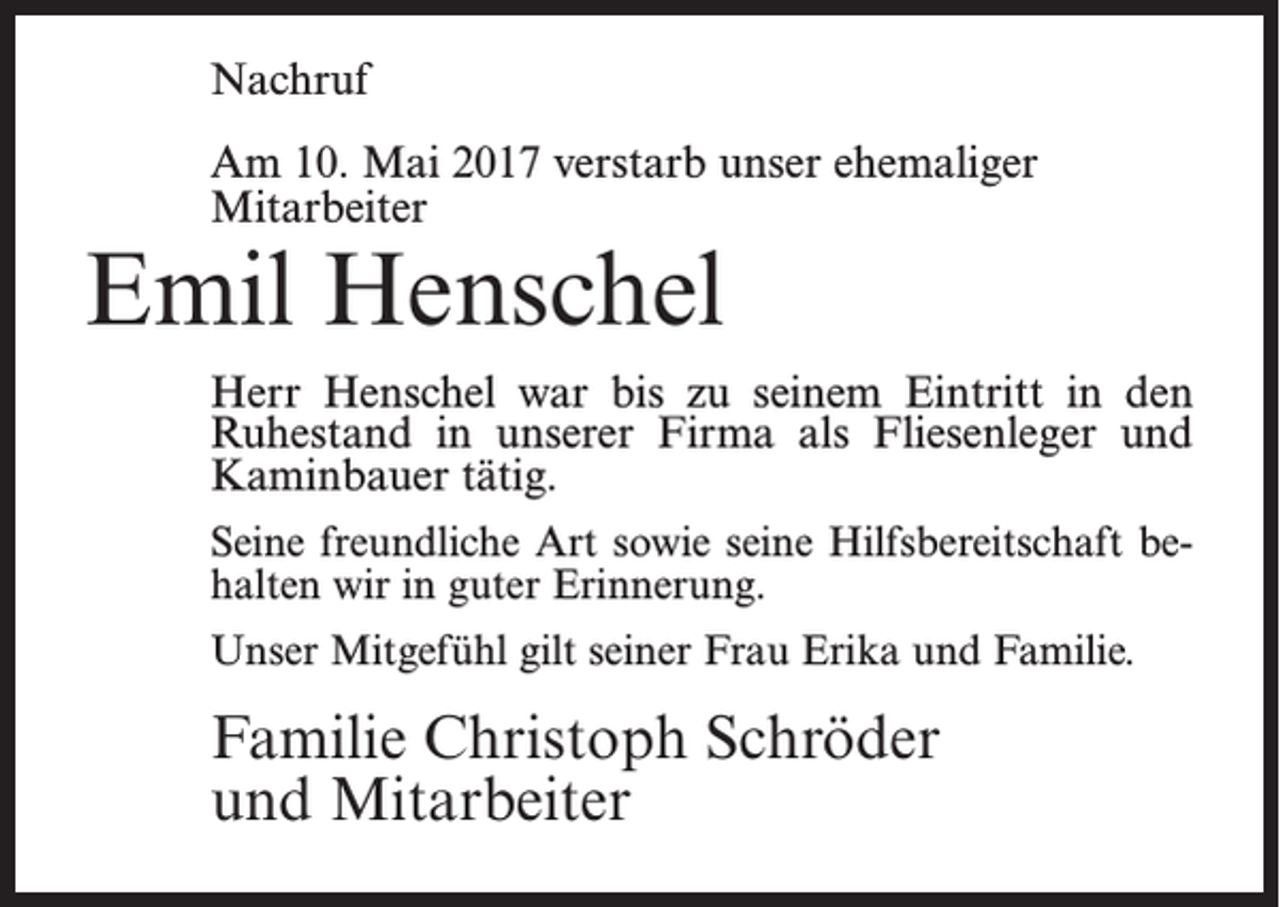 <p>Nachruf<br />Am 10. Mai 2017 verstarb unser ehemaliger<br />Mitarbeiter</p><p>Emil Henschel</p><p>Herr Henschel war bis zu seinem Eintritt in den<br />Ruhestand in unserer Firma als Fliesenleger und<br />Kaminbauer tätig.<br />Seine freundliche Art sowie seine Hilfsbereitschaft behalten wir in guter Erinnerung.<br />Unser Mitgefühl gilt seiner Frau Erika und Familie.</p><p>Familie Christoph Schröder<br />und Mitarbeiter</p>