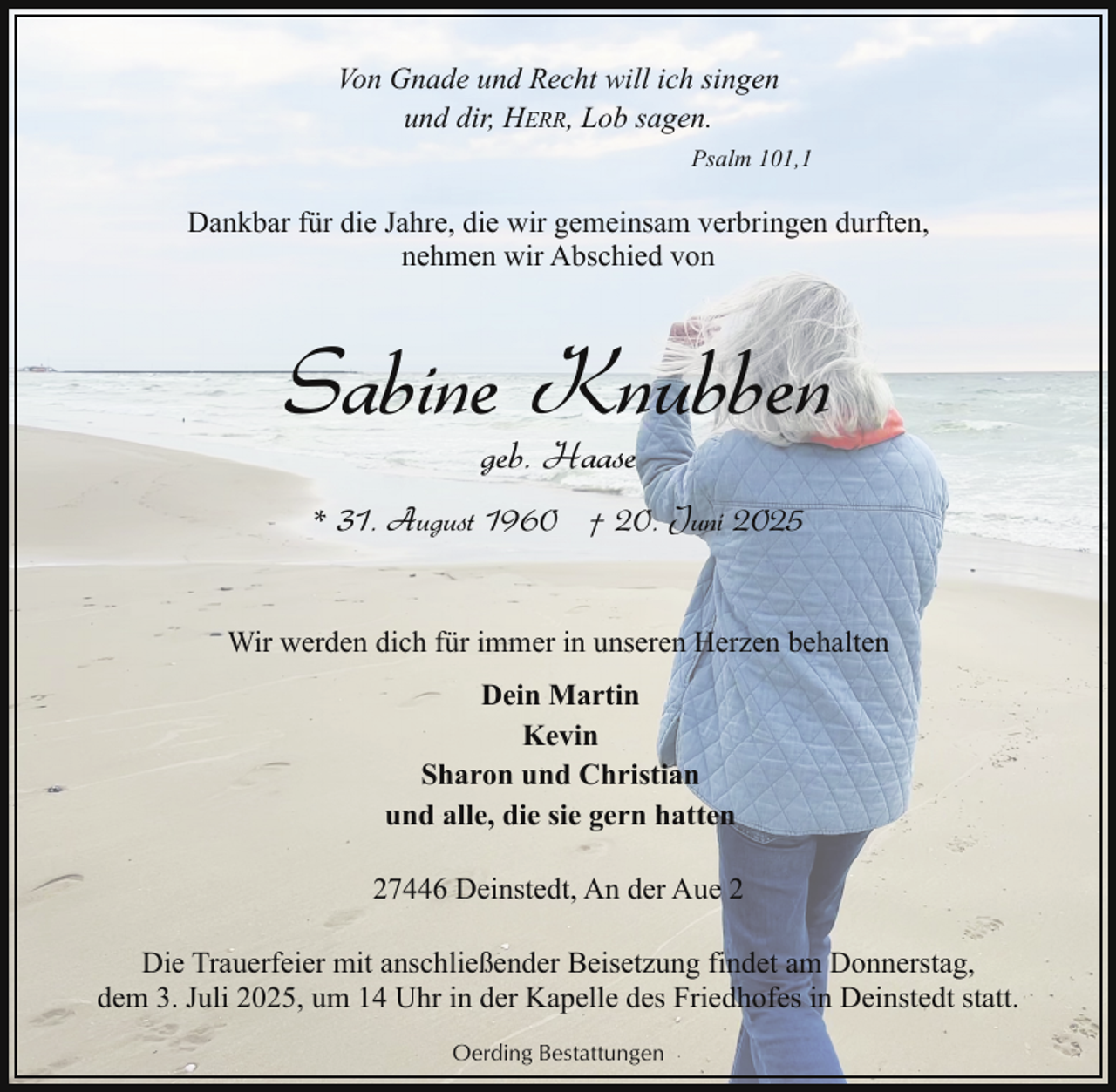 <p>Von Gnade und Recht will ich singen<br />und dir, HERR, Lob sagen.<br />Psalm 101,1</p><p>Dankbar für die Jahre, die wir gemeinsam verbringen durften,<br />nehmen wir Abschied von</p><p>Sabine Knubben<br />geb. Haase</p><p>* 31. August 1960 † 20. Juni 2025<br />Wir werden dich für immer in unseren Herzen behalten<br />Dein Martin<br />Kevin<br />Sharon und Christian<br />und alle, die sie gern hatten<br />27446 Deinstedt, An der Aue 2<br />Die Trauerfeier mit anschließender Beisetzung findet am Donnerstag,<br />dem 3. Juli 2025, um 14 Uhr in der Kapelle des Friedhofes in Deinstedt statt.<br />Oerding Bestattungen</p>