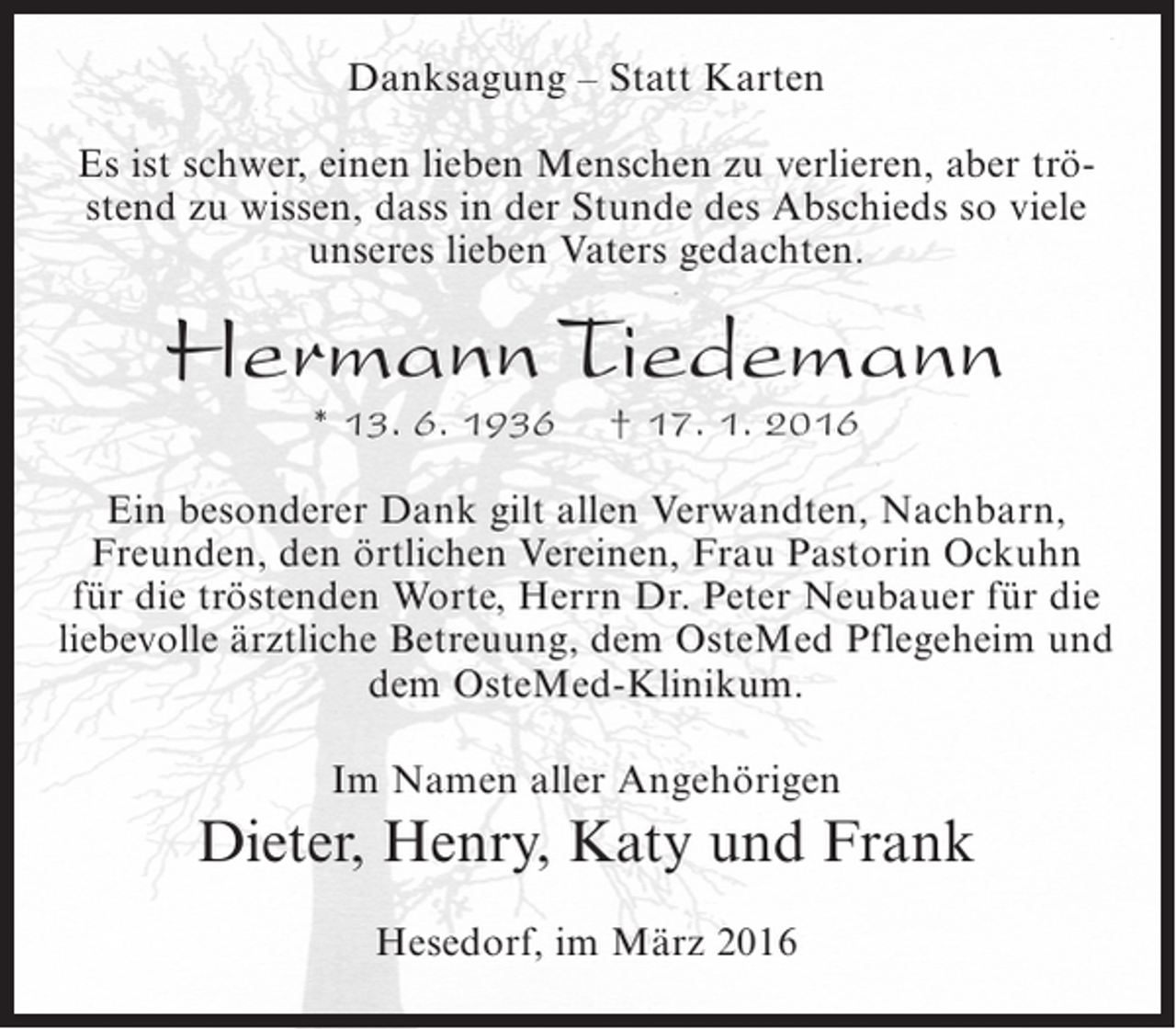 <p>Danksagung – Statt Karten<br />Es ist schwer, einen lieben Menschen zu verlieren, aber tröstend zu wissen, dass in der Stunde des Abschieds so viele<br />unseres lieben Vaters gedachten.</p><p>Hermann Tiedemann<br />* 13. 6. 1936</p><p>† 17. 1. 2016</p><p>Ein besonderer Dank gilt allen Verwandten, Nachbarn,<br />Freunden, den örtlichen Vereinen, Frau Pastorin Ockuhn<br />für die tröstenden Worte, Herrn Dr. Peter Neubauer für die<br />liebevolle ärztliche Betreuung, dem OsteMed Pflegeheim und<br />dem OsteMed-Klinikum.<br />Im Namen aller Angehörigen</p><p>Dieter, Henry, Katy und Frank<br />Hesedorf, im März 2016</p>