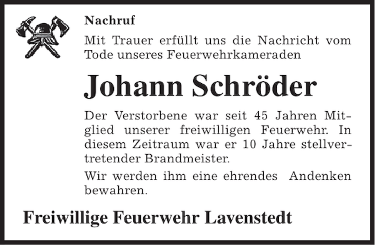 <p>Nachruf<br />Mit Trauer erfüllt uns die Nachricht vom<br />Tode unseres Feuerwehrkameraden</p><p>Johann Schröder<br />Der Verstorbene war seit 45 Jahren Mitglied unserer freiwilligen Feuerwehr. In<br />diesem Zeitraum war er 10 Jahre stellvertretender Brandmeister.<br />Wir werden ihm eine ehrendes Andenken<br />bewahren.</p><p>Freiwillige Feuerwehr Lavenstedt</p>