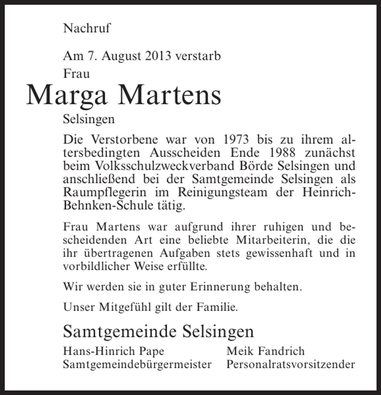 <p>Nachruf<br />Am 7. August 2013 verstarb<br />Frau</p><p>Marga Martens<br />Selsingen</p><p>Die Verstorbene war von 1973 bis zu ihrem altersbedingten Ausscheiden Ende 1988 zunächst<br />beim Volksschulzweckverband Börde Selsingen und<br />anschließend bei der Samtgemeinde Selsingen als<br />Raumpflegerin im Reinigungsteam der HeinrichBehnken-Schule tätig.<br />Frau Martens war aufgrund ihrer ruhigen und bescheidenden Art eine beliebte Mitarbeiterin, die die<br />ihr übertragenen Aufgaben stets gewissenhaft und in<br />vorbildlicher Weise erfüllte.<br />Wir werden sie in guter Erinnerung behalten.<br />Unser Mitgefühl gilt der Familie.</p><p>Samtgemeinde Selsingen<br />Hans-Hinrich Pape<br />Meik Fandrich<br />Samtgemeindebürgermeister Personalratsvorsitzender</p>