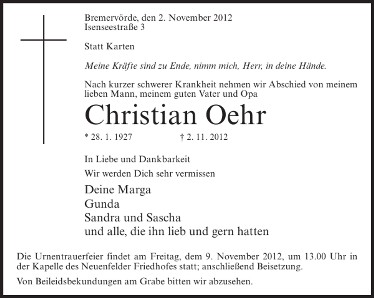<p>Bremervörde, den 2. November 2012<br />Isenseestraße 3<br />Statt Karten<br />Meine Kräfte sind zu Ende, nimm mich, Herr, in deine Hände.<br />Nach kurzer schwerer Krankheit nehmen wir Abschied von meinem<br />lieben Mann, meinem guten Vater und Opa</p><p>Christian Oehr<br />* 28. 1. 1927</p><p>† 2. 11. 2012</p><p>In Liebe und Dankbarkeit<br />Wir werden Dich sehr vermissen</p><p>Deine Marga<br />Gunda<br />Sandra und Sascha<br />und alle, die ihn lieb und gern hatten<br />Die Urnentrauerfeier findet am Freitag, dem 9. November 2012, um 13.00 Uhr in<br />der Kapelle des Neuenfelder Friedhofes statt; anschließend Beisetzung.<br />Von Beileidsbekundungen am Grabe bitten wir abzusehen.</p>