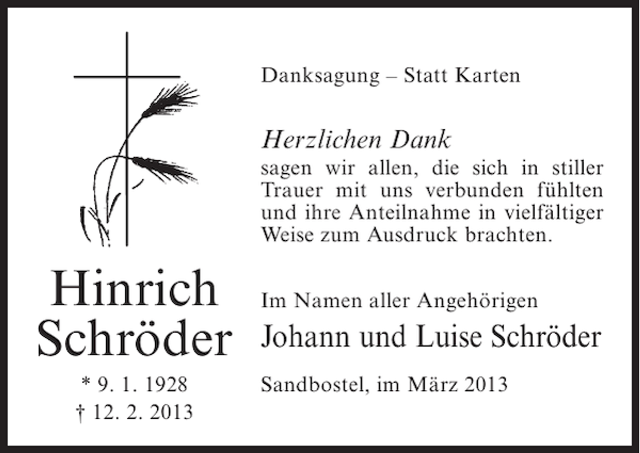 <p>Danksagung – Statt Karten</p><p>Herzlichen Dank<br />sagen wir allen, die sich in stiller<br />Trauer mit uns verbunden fühlten<br />und ihre Anteilnahme in vielfältiger<br />Weise zum Ausdruck brachten.</p><p>Hinrich<br />Schröder<br />* 9. 1. 1928<br />† 12. 2. 2013</p><p>Im Namen aller Angehörigen</p><p>Johann und Luise Schröder<br />Sandbostel, im März 2013</p>