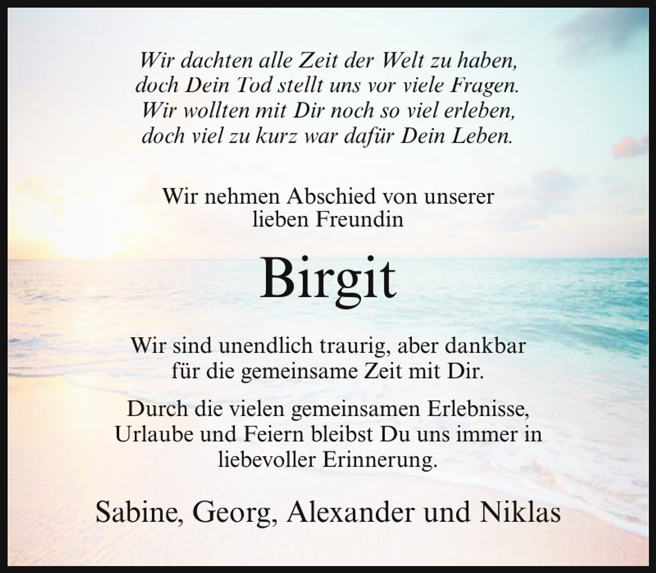 <p>Wir dachten alle Zeit der Welt zu haben,<br />doch Dein Tod stellt uns vor viele Fragen.<br />Wir wollten mit Dir noch so viel erleben,<br />doch viel zu kurz war dafür Dein Leben.<br />Wir nehmen Abschied von unserer<br />lieben Freundin</p><p>Birgit<br />Wir sind unendlich traurig, aber dankbar<br />für die gemeinsame Zeit mit Dir.<br />Durch die vielen gemeinsamen Erlebnisse,<br />Urlaube und Feiern bleibst Du uns immer in<br />liebevoller Erinnerung.</p><p>Sabine, Georg, Alexander und Niklas</p>