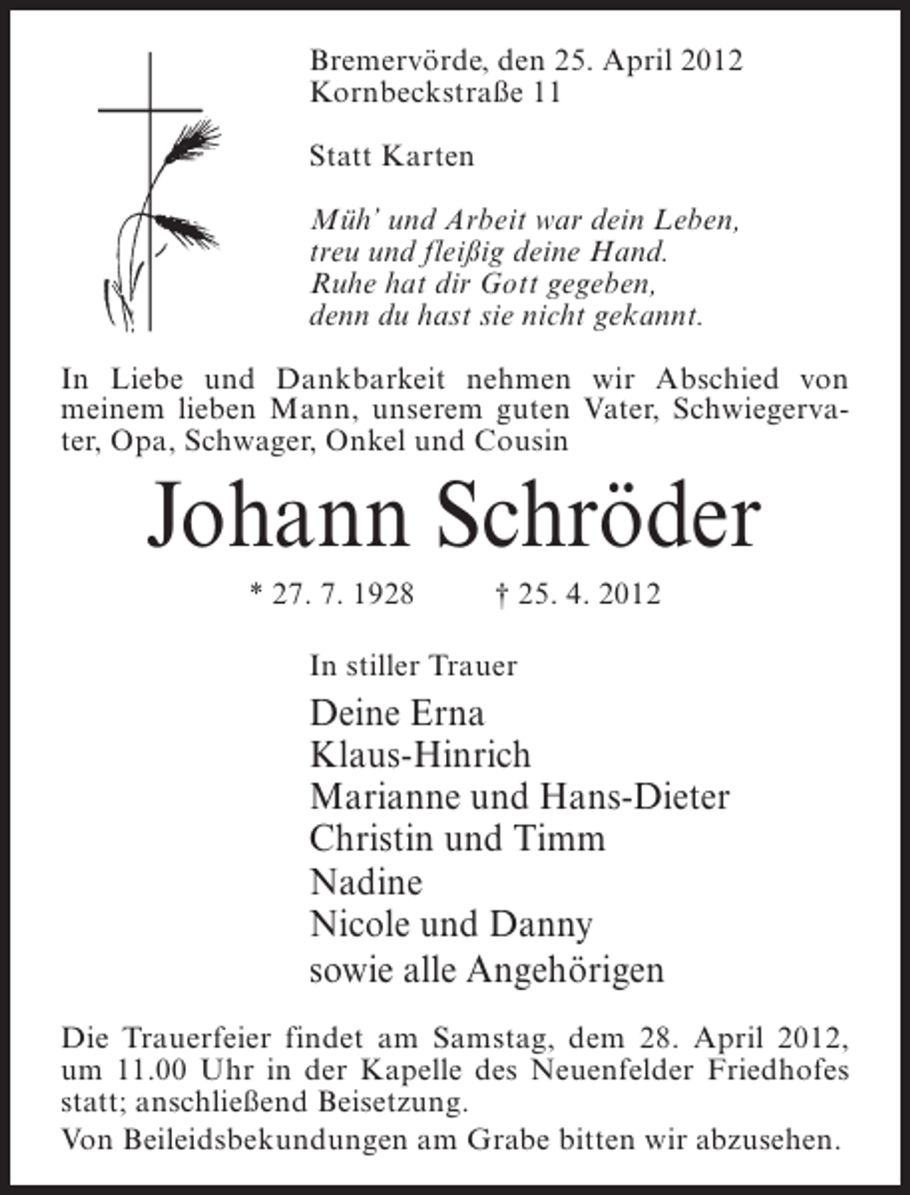 <p>Bremervörde, den 25. April 2012<br />Kornbeckstraße 11<br />Statt Karten<br />Müh’ und Arbeit war dein Leben,<br />treu und fleißig deine Hand.<br />Ruhe hat dir Gott gegeben,<br />denn du hast sie nicht gekannt.<br />In Liebe und Dankbarkeit nehmen wir Abschied von<br />meinem lieben Mann, unserem guten Vater, Schwiegervater, Opa, Schwager, Onkel und Cousin</p><p>Johann Schröder<br />* 27. 7. 1928</p><p>† 25. 4. 2012</p><p>In stiller Trauer</p><p>Deine Erna<br />Klaus-Hinrich<br />Marianne und Hans-Dieter<br />Christin und Timm<br />Nadine<br />Nicole und Danny<br />sowie alle Angehörigen<br />Die Trauerfeier findet am Samstag, dem 28. April 2012,<br />um 11.00 Uhr in der Kapelle des Neuenfelder Friedhofes<br />statt; anschließend Beisetzung.<br />Von Beileidsbekundungen am Grabe bitten wir abzusehen.</p>