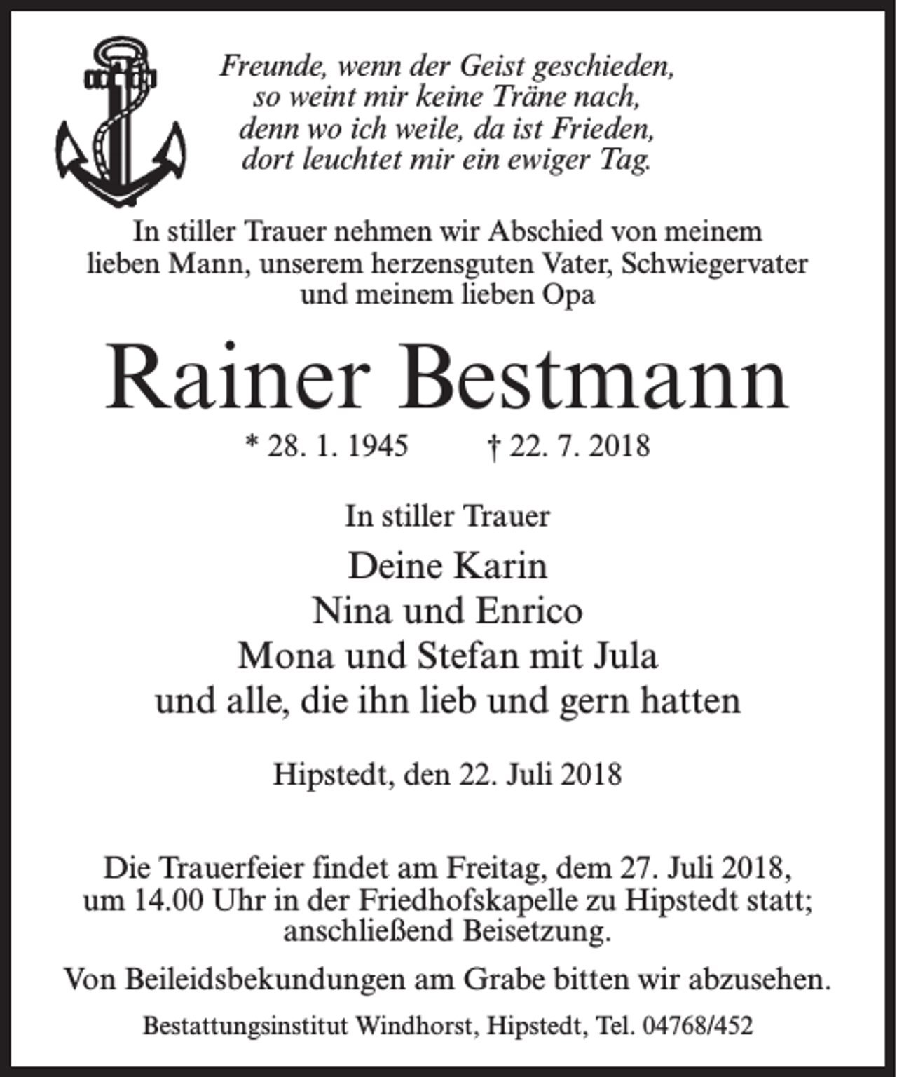 <p>Freunde, wenn der Geist geschieden,<br />so weint mir keine Träne nach,<br />denn wo ich weile, da ist Frieden,<br />dort leuchtet mir ein ewiger Tag.<br />In stiller Trauer nehmen wir Abschied von meinem<br />lieben Mann, unserem herzensguten Vater, Schwiegervater<br />und meinem lieben Opa</p><p>Rainer Bestmann<br />* 28. 1. 1945 † 22. 7. 2018<br />In stiller Trauer</p><p>Deine Karin<br />Nina und Enrico<br />Mona und Stefan mit Jula<br />und alle, die ihn lieb und gern hatten<br />Hipstedt, den 22. Juli 2018<br />Die Trauerfeier findet am Freitag, dem 27. Juli 2018,<br />um 14.00 Uhr in der Friedhofskapelle zu Hipstedt statt;<br />anschließend Beisetzung.<br />Von Beileidsbekundungen am Grabe bitten wir abzusehen.<br />Bestattungsinstitut Windhorst, Hipstedt, Tel. 04768/452</p>