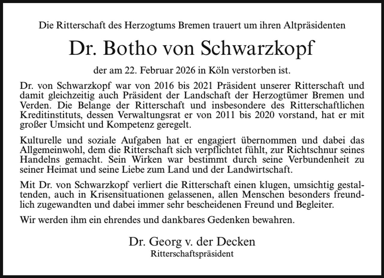 <p>Die Ritterschaft des Herzogtums Bremen trauert um ihren Altpräsidenten</p><p>Dr. Botho von Schwarzkopf<br />der am 22. Februar 2026 in Köln verstorben ist.<br />Dr. von Schwarzkopf war von 2016 bis 2021 Präsident unserer Ritterschaft und<br />damit gleichzeitig auch Präsident der Landschaft der Herzogtümer Bremen und<br />Verden. Die Belange der Ritterschaft und insbesondere des Ritterschaftlichen<br />Kreditinstituts, dessen Verwaltungsrat er von 2011 bis 2020 vorstand, hat er mit<br />großer Umsicht und Kompetenz geregelt.<br />Kulturelle und soziale Aufgaben hat er engagiert übernommen und dabei das<br />Allgemeinwohl, dem die Ritterschaft sich verpflichtet fühlt, zur Richtschnur seines<br />Handelns gemacht. Sein Wirken war bestimmt durch seine Verbundenheit zu<br />seiner Heimat und seine Liebe zum Land und der Landwirtschaft.<br />Mit Dr. von Schwarzkopf verliert die Ritterschaft einen klugen, umsichtig gestaltenden, auch in Krisensituationen gelassenen, allen Menschen besonders freundlich zugewandten und dabei immer sehr bescheidenen Freund und Begleiter.<br />Wir werden ihm ein ehrendes und dankbares Gedenken bewahren.</p><p>Dr. Georg v. der Decken<br />Ritterschaftspräsident</p>
