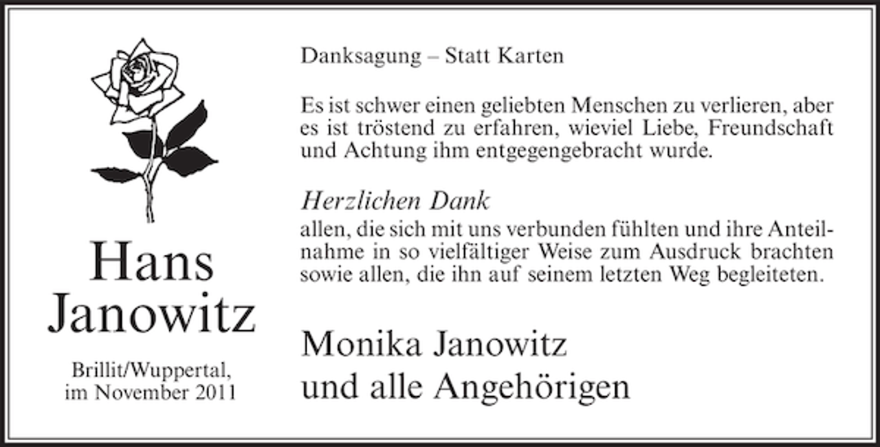 <p>Danksagung – Statt Karten<br />Es ist schwer einen geliebten Menschen zu verlieren, aber<br />es ist tröstend zu erfahren, wieviel Liebe, Freundschaft<br />und Achtung ihm entgegengebracht wurde.</p><p>Herzlichen Dank</p><p>Hans<br />Janowitz<br />Brillit/Wuppertal,<br />im November 2011</p><p>allen, die sich mit uns verbunden fühlten und ihre Anteilnahme in so vielfältiger Weise zum Ausdruck brachten<br />sowie allen, die ihn auf seinem letzten Weg begleiteten.</p><p>Monika Janowitz<br />und alle Angehörigen</p>